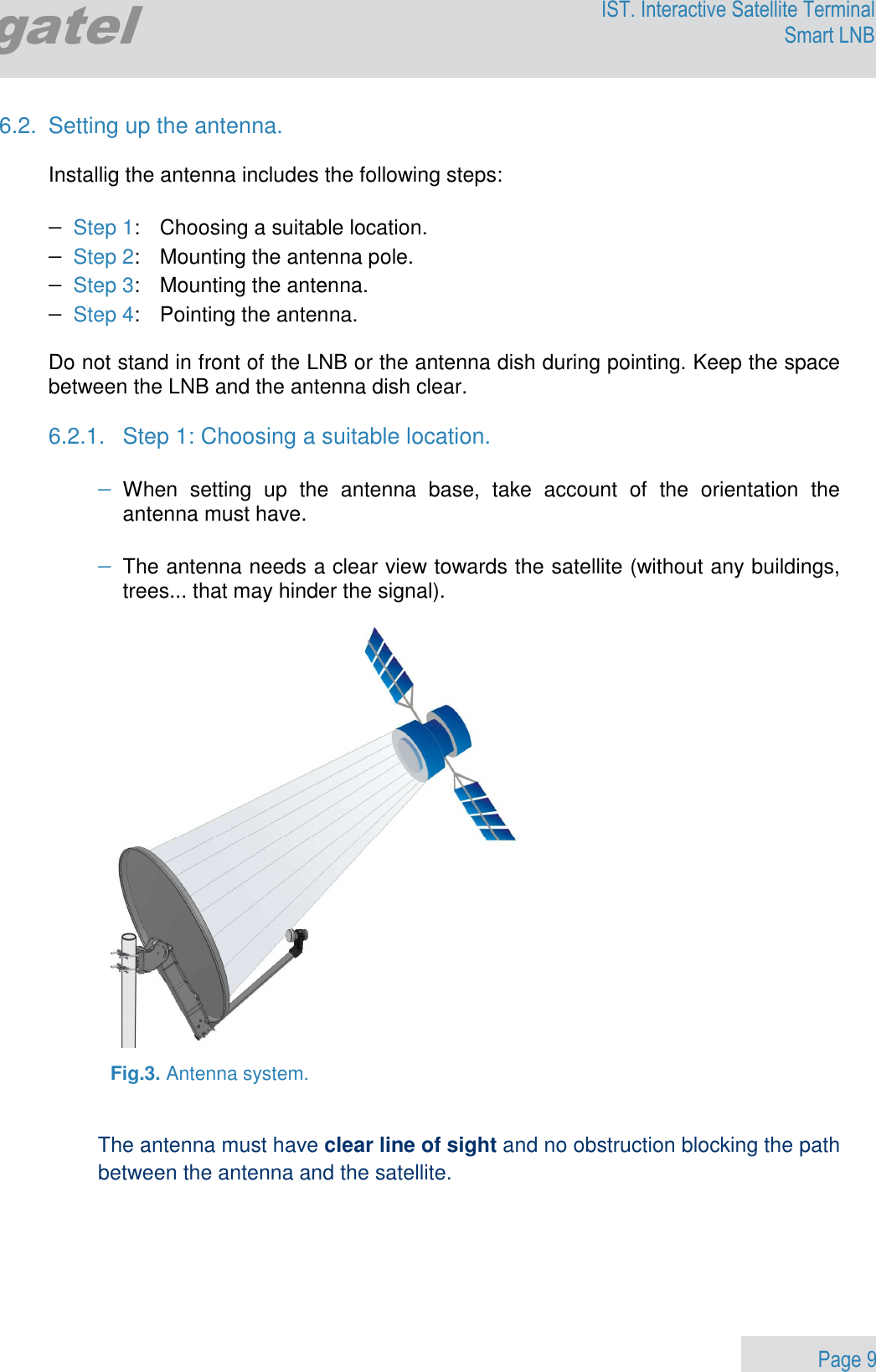                 Page 9 Egatel IST. Interactive Satellite Terminal Smart LNB  6.2.  Setting up the antenna.  Installig the antenna includes the following steps:  − Step 1:   Choosing a suitable location. − Step 2:   Mounting the antenna pole. − Step 3:   Mounting the antenna. − Step 4:   Pointing the antenna.    Do not stand in front of the LNB or the antenna dish during pointing. Keep the space between the LNB and the antenna dish clear.  6.2.1.  Step 1: Choosing a suitable location.  − When  setting  up  the  antenna  base,  take  account  of  the  orientation  the antenna must have.  − The antenna needs a clear view towards the satellite (without any buildings, trees... that may hinder the signal).    Fig.3. Antenna system.    The antenna must have clear line of sight and no obstruction blocking the path between the antenna and the satellite.     