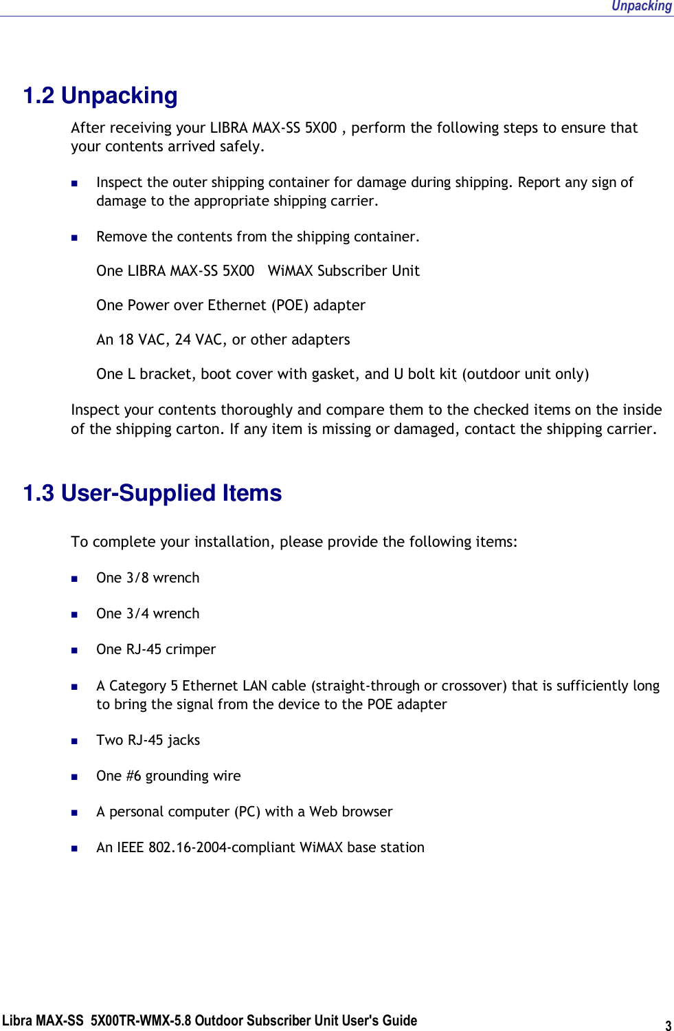 Unpacking Libra MAX-SS  5X00TR-WMX-5.8 Outdoor Subscriber Unit User&apos;s Guide 3 1.2 Unpacking After receiving your LIBRA MAX-SS 5X00 , perform the following steps to ensure that your contents arrived safely.  Inspect the outer shipping container for damage during shipping. Report any sign of damage to the appropriate shipping carrier.  Remove the contents from the shipping container. One LIBRA MAX-SS 5X00   WiMAX Subscriber Unit One Power over Ethernet (POE) adapter An 18 VAC, 24 VAC, or other adapters One L bracket, boot cover with gasket, and U bolt kit (outdoor unit only) Inspect your contents thoroughly and compare them to the checked items on the inside of the shipping carton. If any item is missing or damaged, contact the shipping carrier. 1.3 User-Supplied Items  To complete your installation, please provide the following items:  One 3/8 wrench  One 3/4 wrench  One RJ-45 crimper  A Category 5 Ethernet LAN cable (straight-through or crossover) that is sufficiently long to bring the signal from the device to the POE adapter  Two RJ-45 jacks  One #6 grounding wire  A personal computer (PC) with a Web browser  An IEEE 802.16-2004-compliant WiMAX base station 