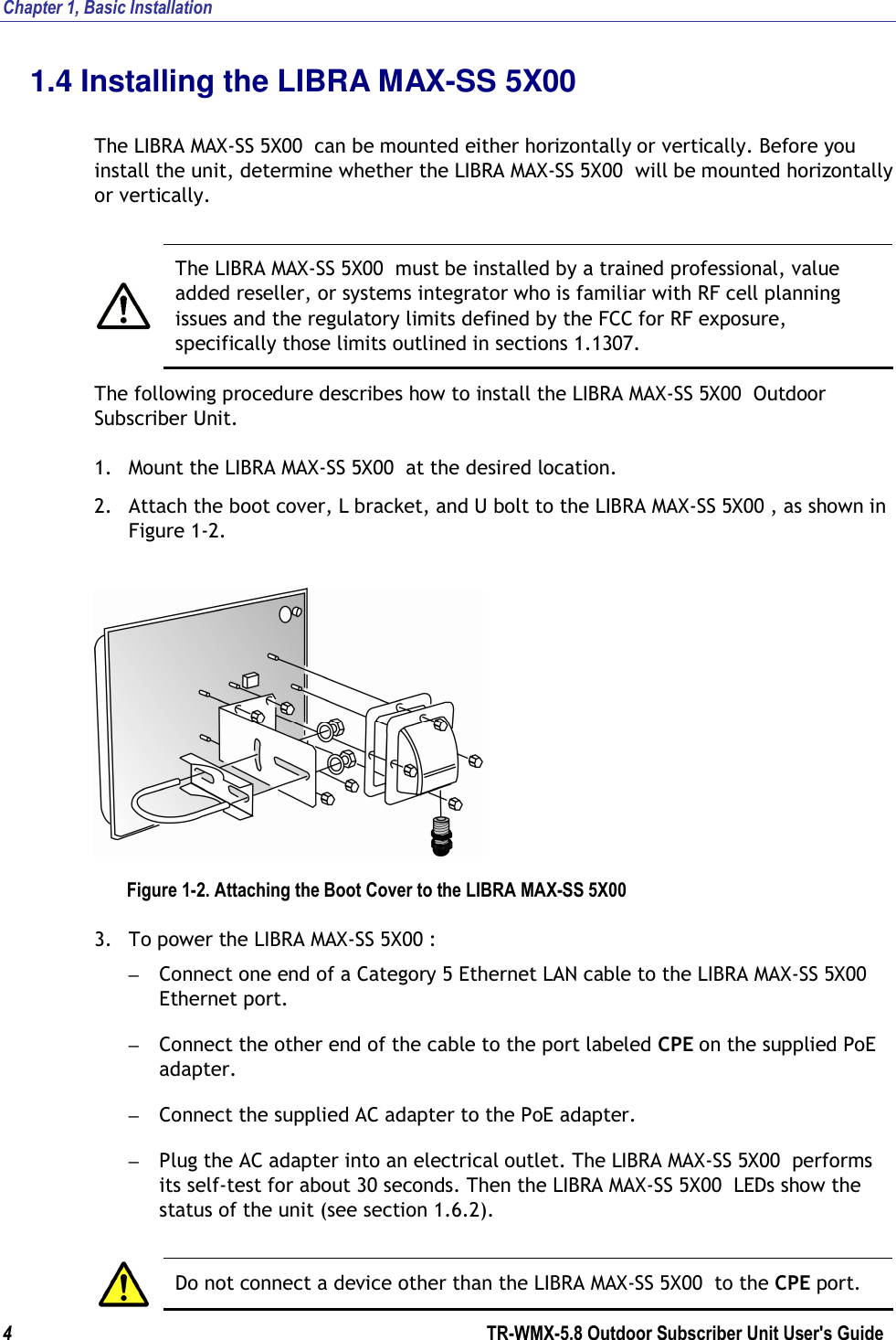 Chapter 1, Basic Installation  4        TR-WMX-5.8 Outdoor Subscriber Unit User&apos;s Guide  1.4 Installing the LIBRA MAX-SS 5X00   The LIBRA MAX-SS 5X00  can be mounted either horizontally or vertically. Before you install the unit, determine whether the LIBRA MAX-SS 5X00  will be mounted horizontally or vertically.    The LIBRA MAX-SS 5X00  must be installed by a trained professional, value added reseller, or systems integrator who is familiar with RF cell planning issues and the regulatory limits defined by the FCC for RF exposure, specifically those limits outlined in sections 1.1307. The following procedure describes how to install the LIBRA MAX-SS 5X00  Outdoor Subscriber Unit. 1. Mount the LIBRA MAX-SS 5X00  at the desired location. 2. Attach the boot cover, L bracket, and U bolt to the LIBRA MAX-SS 5X00 , as shown in Figure 1-2.  Figure 1-2. Attaching the Boot Cover to the LIBRA MAX-SS 5X00  3. To power the LIBRA MAX-SS 5X00 : – Connect one end of a Category 5 Ethernet LAN cable to the LIBRA MAX-SS 5X00  Ethernet port. – Connect the other end of the cable to the port labeled CPE on the supplied PoE adapter. – Connect the supplied AC adapter to the PoE adapter. – Plug the AC adapter into an electrical outlet. The LIBRA MAX-SS 5X00  performs its self-test for about 30 seconds. Then the LIBRA MAX-SS 5X00  LEDs show the status of the unit (see section 1.6.2).   Do not connect a device other than the LIBRA MAX-SS 5X00  to the CPE port. 