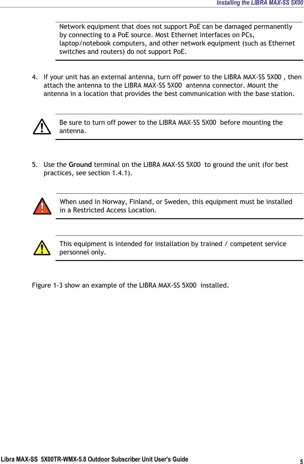Installing the LIBRA MAX-SS 5X00 Libra MAX-SS  5X00TR-WMX-5.8 Outdoor Subscriber Unit User&apos;s Guide 5 Network equipment that does not support PoE can be damaged permanently by connecting to a PoE source. Most Ethernet interfaces on PCs, laptop/notebook computers, and other network equipment (such as Ethernet switches and routers) do not support PoE.  4. If your unit has an external antenna, turn off power to the LIBRA MAX-SS 5X00 , then attach the antenna to the LIBRA MAX-SS 5X00  antenna connector. Mount the antenna in a location that provides the best communication with the base station.   Be sure to turn off power to the LIBRA MAX-SS 5X00  before mounting the antenna.  5. Use the Ground terminal on the LIBRA MAX-SS 5X00  to ground the unit (for best practices, see section 1.4.1).   When used in Norway, Finland, or Sweden, this equipment must be installed in a Restricted Access Location.   This equipment is intended for installation by trained / competent service personnel only.  Figure 1-3 show an example of the LIBRA MAX-SS 5X00  installed. 