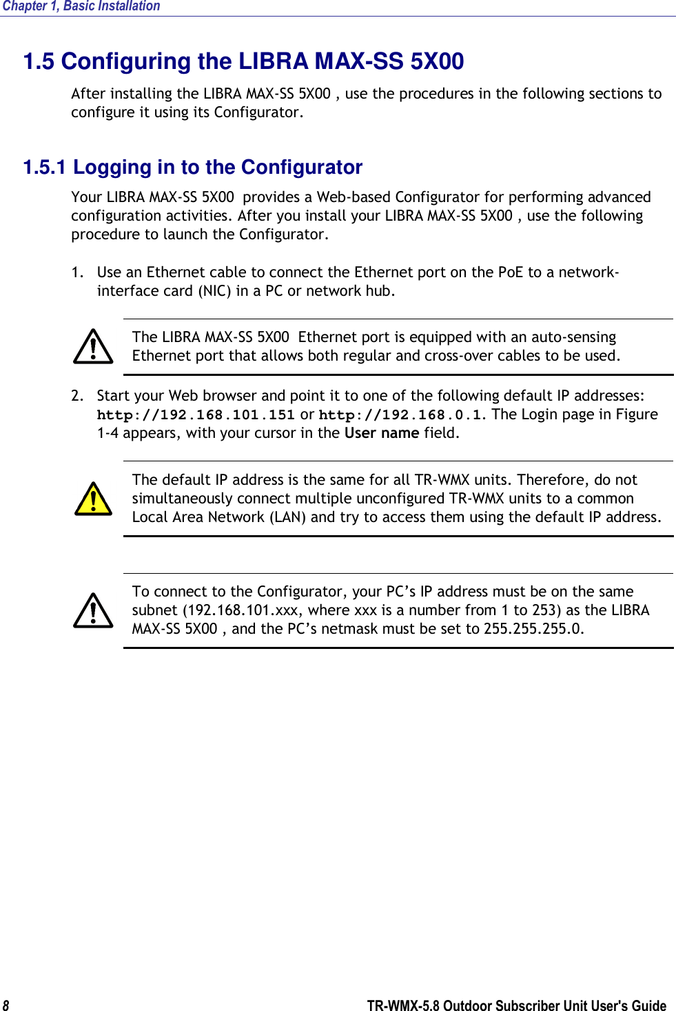 Chapter 1, Basic Installation  8        TR-WMX-5.8 Outdoor Subscriber Unit User&apos;s Guide  1.5 Configuring the LIBRA MAX-SS 5X00  After installing the LIBRA MAX-SS 5X00 , use the procedures in the following sections to configure it using its Configurator. 1.5.1 Logging in to the Configurator Your LIBRA MAX-SS 5X00  provides a Web-based Configurator for performing advanced configuration activities. After you install your LIBRA MAX-SS 5X00 , use the following procedure to launch the Configurator. 1. Use an Ethernet cable to connect the Ethernet port on the PoE to a network-interface card (NIC) in a PC or network hub.   The LIBRA MAX-SS 5X00  Ethernet port is equipped with an auto-sensing Ethernet port that allows both regular and cross-over cables to be used. 2. Start your Web browser and point it to one of the following default IP addresses: http://192.168.101.151 or http://192.168.0.1. The Login page in Figure 1-4 appears, with your cursor in the User name field.   The default IP address is the same for all TR-WMX units. Therefore, do not simultaneously connect multiple unconfigured TR-WMX units to a common Local Area Network (LAN) and try to access them using the default IP address.   To connect to the Configurator, your PC’s IP address must be on the same subnet (192.168.101.xxx, where xxx is a number from 1 to 253) as the LIBRA MAX-SS 5X00 , and the PC’s netmask must be set to 255.255.255.0. 