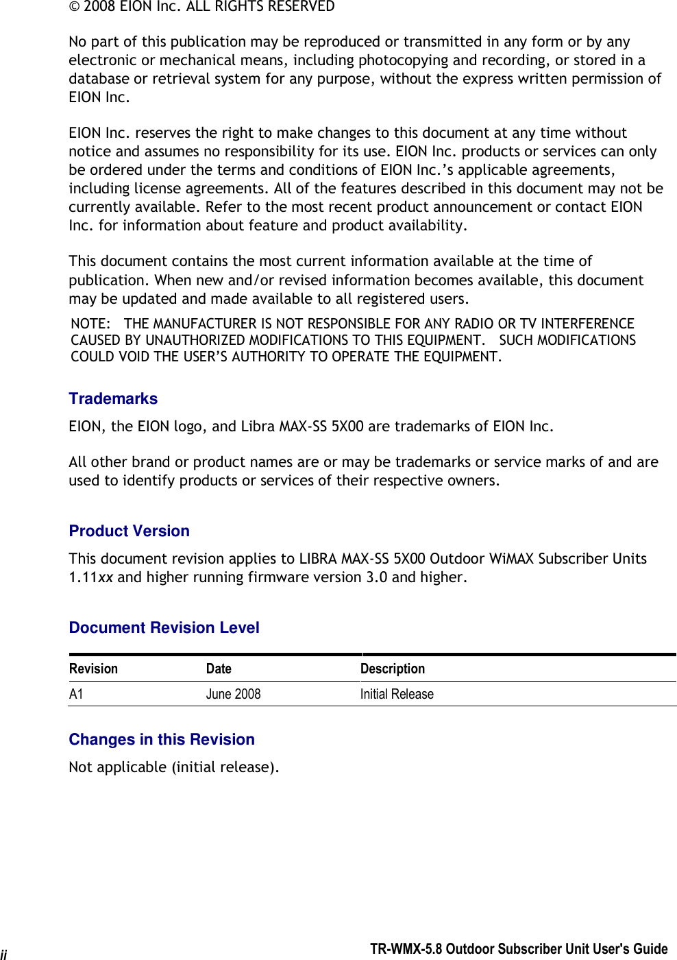  TR-WMX-5.8 Outdoor Subscriber Unit User&apos;s Guide  ii © 2008 EION Inc. ALL RIGHTS RESERVED No part of this publication may be reproduced or transmitted in any form or by any electronic or mechanical means, including photocopying and recording, or stored in a database or retrieval system for any purpose, without the express written permission of EION Inc. EION Inc. reserves the right to make changes to this document at any time without notice and assumes no responsibility for its use. EION Inc. products or services can only be ordered under the terms and conditions of EION Inc.’s applicable agreements, including license agreements. All of the features described in this document may not be currently available. Refer to the most recent product announcement or contact EION Inc. for information about feature and product availability. This document contains the most current information available at the time of publication. When new and/or revised information becomes available, this document may be updated and made available to all registered users. NOTE:   THE MANUFACTURER IS NOT RESPONSIBLE FOR ANY RADIO OR TV INTERFERENCE CAUSED BY UNAUTHORIZED MODIFICATIONS TO THIS EQUIPMENT.   SUCH MODIFICATIONS COULD VOID THE USER’S AUTHORITY TO OPERATE THE EQUIPMENT. Trademarks EION, the EION logo, and Libra MAX-SS 5X00 are trademarks of EION Inc. All other brand or product names are or may be trademarks or service marks of and are used to identify products or services of their respective owners. Product Version This document revision applies to LIBRA MAX-SS 5X00 Outdoor WiMAX Subscriber Units 1.11xx and higher running firmware version 3.0 and higher. Document Revision Level Revision  Date  Description A1  June 2008  Initial Release Changes in this Revision Not applicable (initial release).