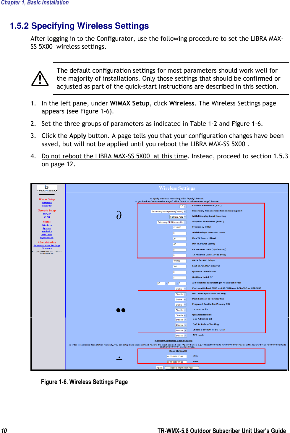 Chapter 1, Basic Installation  10        TR-WMX-5.8 Outdoor Subscriber Unit User&apos;s Guide  1.5.2 Specifying Wireless Settings After logging in to the Configurator, use the following procedure to set the LIBRA MAX-SS 5X00  wireless settings.   The default configuration settings for most parameters should work well for the majority of installations. Only those settings that should be confirmed or adjusted as part of the quick-start instructions are described in this section. 1. In the left pane, under WiMAX Setup, click Wireless. The Wireless Settings page appears (see Figure 1-6). 2. Set the three groups of parameters as indicated in Table 1-2 and Figure 1-6. 3. Click the Apply button. A page tells you that your configuration changes have been saved, but will not be applied until you reboot the LIBRA MAX-SS 5X00 . 4. Do not reboot the LIBRA MAX-SS 5X00  at this time. Instead, proceed to section 1.5.3 on page 12.   Figure 1-6. Wireless Settings Page ∂ •• ÷ 