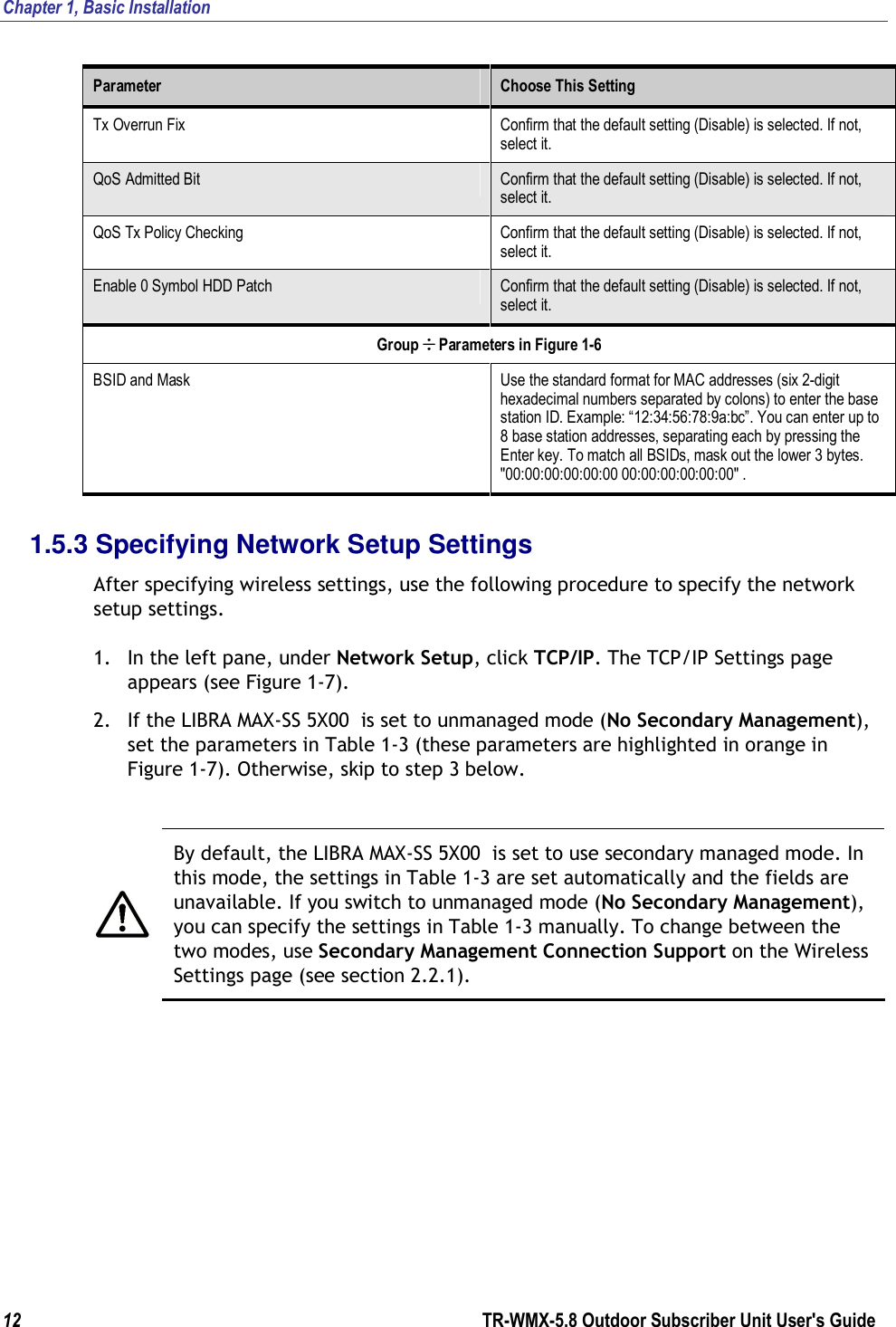 Chapter 1, Basic Installation  12        TR-WMX-5.8 Outdoor Subscriber Unit User&apos;s Guide  Parameter  Choose This Setting Tx Overrun Fix  Confirm that the default setting (Disable) is selected. If not, select it. QoS Admitted Bit  Confirm that the default setting (Disable) is selected. If not, select it. QoS Tx Policy Checking  Confirm that the default setting (Disable) is selected. If not, select it. Enable 0 Symbol HDD Patch  Confirm that the default setting (Disable) is selected. If not, select it. Group ÷ Parameters in Figure 1-6 BSID and Mask  Use the standard format for MAC addresses (six 2-digit hexadecimal numbers separated by colons) to enter the base station ID. Example: “12:34:56:78:9a:bc”. You can enter up to 8 base station addresses, separating each by pressing the Enter key. To match all BSIDs, mask out the lower 3 bytes. &quot;00:00:00:00:00:00 00:00:00:00:00:00&quot; . 1.5.3 Specifying Network Setup Settings After specifying wireless settings, use the following procedure to specify the network setup settings. 1. In the left pane, under Network Setup, click TCP/IP. The TCP/IP Settings page appears (see Figure 1-7). 2. If the LIBRA MAX-SS 5X00  is set to unmanaged mode (No Secondary Management), set the parameters in Table 1-3 (these parameters are highlighted in orange in Figure 1-7). Otherwise, skip to step 3 below.   By default, the LIBRA MAX-SS 5X00  is set to use secondary managed mode. In this mode, the settings in Table 1-3 are set automatically and the fields are unavailable. If you switch to unmanaged mode (No Secondary Management), you can specify the settings in Table 1-3 manually. To change between the two modes, use Secondary Management Connection Support on the Wireless Settings page (see section 2.2.1). 