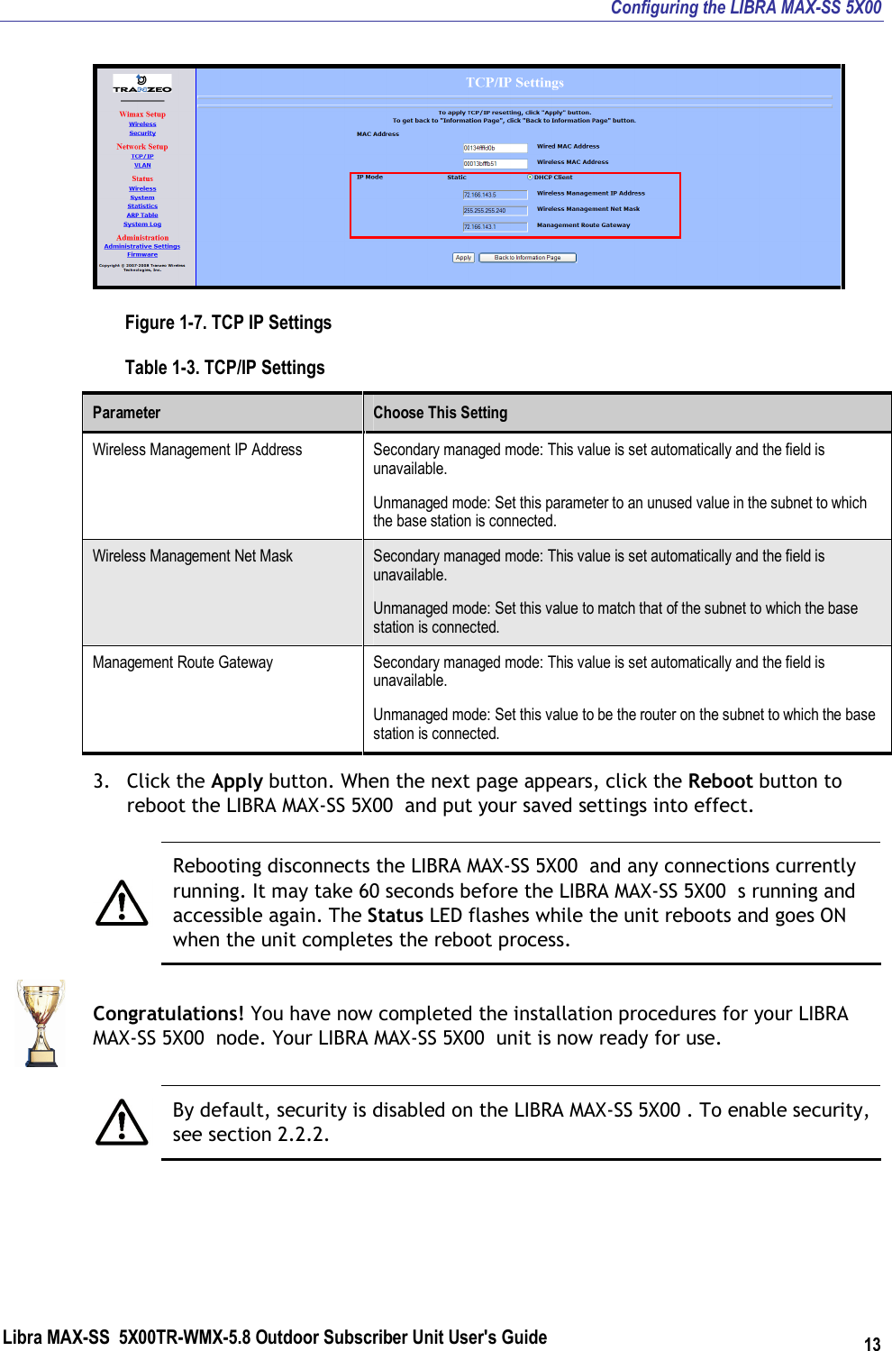 Configuring the LIBRA MAX-SS 5X00 Libra MAX-SS  5X00TR-WMX-5.8 Outdoor Subscriber Unit User&apos;s Guide 13  Figure 1-7. TCP IP Settings Table 1-3. TCP/IP Settings Parameter  Choose This Setting Wireless Management IP Address  Secondary managed mode: This value is set automatically and the field is unavailable.  Unmanaged mode: Set this parameter to an unused value in the subnet to which the base station is connected. Wireless Management Net Mask  Secondary managed mode: This value is set automatically and the field is unavailable. Unmanaged mode: Set this value to match that of the subnet to which the base station is connected. Management Route Gateway  Secondary managed mode: This value is set automatically and the field is unavailable. Unmanaged mode: Set this value to be the router on the subnet to which the base station is connected. 3. Click the Apply button. When the next page appears, click the Reboot button to reboot the LIBRA MAX-SS 5X00  and put your saved settings into effect.   Rebooting disconnects the LIBRA MAX-SS 5X00  and any connections currently running. It may take 60 seconds before the LIBRA MAX-SS 5X00  s running and accessible again. The Status LED flashes while the unit reboots and goes ON when the unit completes the reboot process.  Congratulations! You have now completed the installation procedures for your LIBRA MAX-SS 5X00  node. Your LIBRA MAX-SS 5X00  unit is now ready for use.   By default, security is disabled on the LIBRA MAX-SS 5X00 . To enable security, see section 2.2.2.  