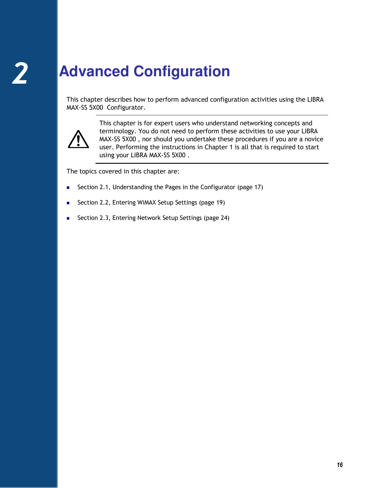   16  2  Advanced Configuration This chapter describes how to perform advanced configuration activities using the LIBRA MAX-SS 5X00  Configurator.    This chapter is for expert users who understand networking concepts and terminology. You do not need to perform these activities to use your LIBRA MAX-SS 5X00 , nor should you undertake these procedures if you are a novice user. Performing the instructions in Chapter 1 is all that is required to start using your LIBRA MAX-SS 5X00 . The topics covered in this chapter are:  Section 2.1, Understanding the Pages in the Configurator (page 17)  Section 2.2, Entering WiMAX Setup Settings (page 19)  Section 2.3, Entering Network Setup Settings (page 24)   2 