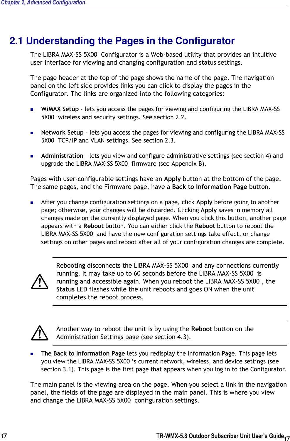 Chapter 2, Advanced Configuration  17        TR-WMX-5.8 Outdoor Subscriber Unit User&apos;s Guide 17 2.1 Understanding the Pages in the Configurator The LIBRA MAX-SS 5X00  Configurator is a Web-based utility that provides an intuitive user interface for viewing and changing configuration and status settings. The page header at the top of the page shows the name of the page. The navigation panel on the left side provides links you can click to display the pages in the Configurator. The links are organized into the following categories:  WiMAX Setup - lets you access the pages for viewing and configuring the LIBRA MAX-SS 5X00  wireless and security settings. See section 2.2.  Network Setup – lets you access the pages for viewing and configuring the LIBRA MAX-SS 5X00  TCP/IP and VLAN settings. See section 2.3.  Administration – lets you view and configure administrative settings (see section 4) and upgrade the LIBRA MAX-SS 5X00  firmware (see Appendix B). Pages with user-configurable settings have an Apply button at the bottom of the page. The same pages, and the Firmware page, have a Back to Information Page button.   After you change configuration settings on a page, click Apply before going to another page; otherwise, your changes will be discarded. Clicking Apply saves in memory all changes made on the currently displayed page. When you click this button, another page appears with a Reboot button. You can either click the Reboot button to reboot the LIBRA MAX-SS 5X00  and have the new configuration settings take effect, or change settings on other pages and reboot after all of your configuration changes are complete.   Rebooting disconnects the LIBRA MAX-SS 5X00  and any connections currently running. It may take up to 60 seconds before the LIBRA MAX-SS 5X00  is running and accessible again. When you reboot the LIBRA MAX-SS 5X00 , the Status LED flashes while the unit reboots and goes ON when the unit completes the reboot process.   Another way to reboot the unit is by using the Reboot button on the Administration Settings page (see section 4.3).  The Back to Information Page lets you redisplay the Information Page. This page lets you view the LIBRA MAX-SS 5X00 ’s current network, wireless, and device settings (see section 3.1). This page is the first page that appears when you log in to the Configurator.  The main panel is the viewing area on the page. When you select a link in the navigation panel, the fields of the page are displayed in the main panel. This is where you view and change the LIBRA MAX-SS 5X00  configuration settings. 