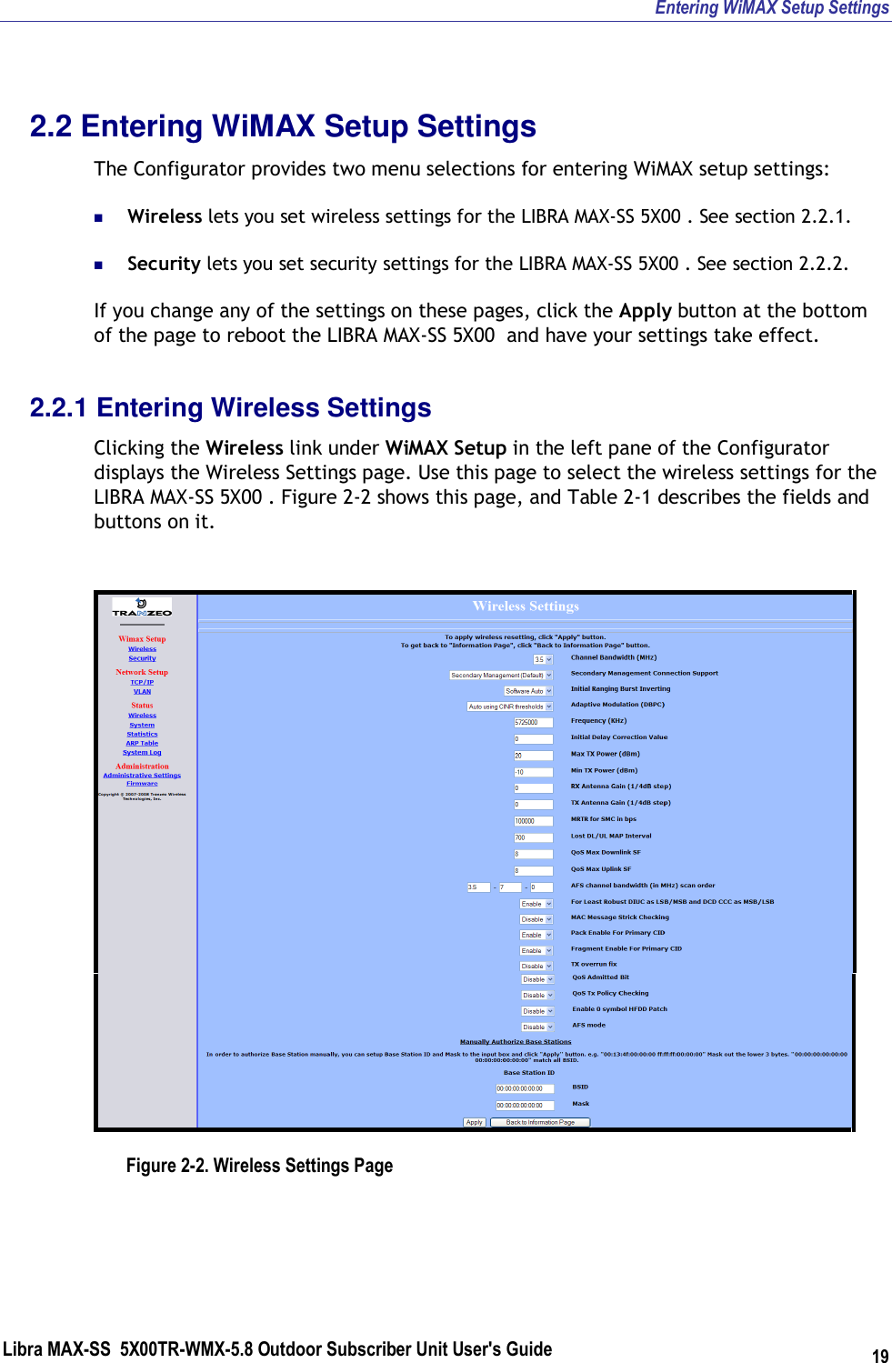 Entering WiMAX Setup Settings Libra MAX-SS  5X00TR-WMX-5.8 Outdoor Subscriber Unit User&apos;s Guide 19 2.2 Entering WiMAX Setup Settings The Configurator provides two menu selections for entering WiMAX setup settings:  Wireless lets you set wireless settings for the LIBRA MAX-SS 5X00 . See section 2.2.1.  Security lets you set security settings for the LIBRA MAX-SS 5X00 . See section 2.2.2. If you change any of the settings on these pages, click the Apply button at the bottom of the page to reboot the LIBRA MAX-SS 5X00  and have your settings take effect. 2.2.1 Entering Wireless Settings Clicking the Wireless link under WiMAX Setup in the left pane of the Configurator displays the Wireless Settings page. Use this page to select the wireless settings for the LIBRA MAX-SS 5X00 . Figure 2-2 shows this page, and Table 2-1 describes the fields and buttons on it.   Figure 2-2. Wireless Settings Page 