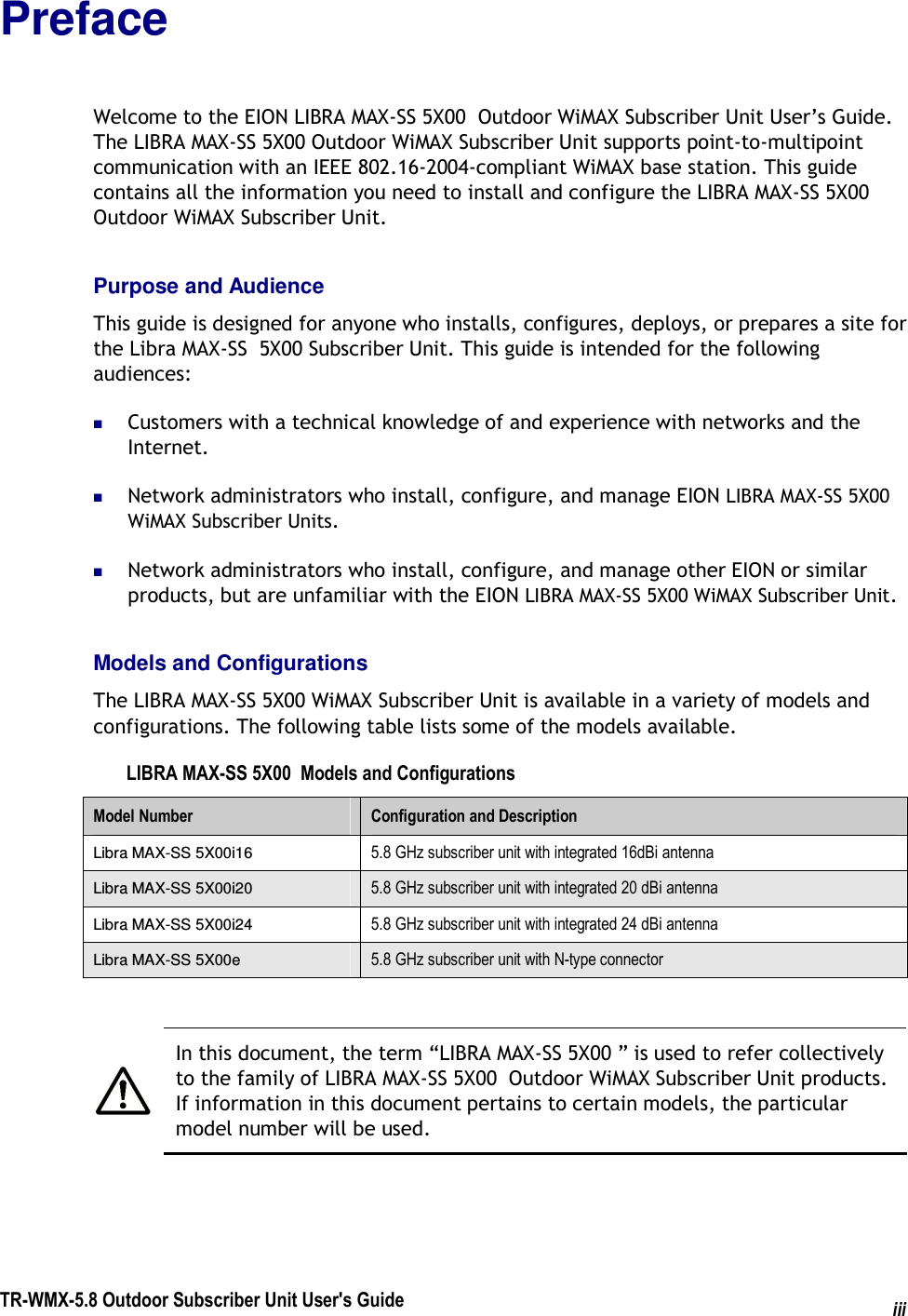  TR-WMX-5.8 Outdoor Subscriber Unit User&apos;s Guide iiiPreface Welcome to the EION LIBRA MAX-SS 5X00  Outdoor WiMAX Subscriber Unit User’s Guide. The LIBRA MAX-SS 5X00 Outdoor WiMAX Subscriber Unit supports point-to-multipoint communication with an IEEE 802.16-2004-compliant WiMAX base station. This guide contains all the information you need to install and configure the LIBRA MAX-SS 5X00 Outdoor WiMAX Subscriber Unit. Purpose and Audience This guide is designed for anyone who installs, configures, deploys, or prepares a site for the Libra MAX-SS  5X00 Subscriber Unit. This guide is intended for the following audiences:  Customers with a technical knowledge of and experience with networks and the Internet.  Network administrators who install, configure, and manage EION LIBRA MAX-SS 5X00   WiMAX Subscriber Units.  Network administrators who install, configure, and manage other EION or similar products, but are unfamiliar with the EION LIBRA MAX-SS 5X00 WiMAX Subscriber Unit. Models and Configurations The LIBRA MAX-SS 5X00 WiMAX Subscriber Unit is available in a variety of models and configurations. The following table lists some of the models available. LIBRA MAX-SS 5X00  Models and Configurations Model Number  Configuration and Description Libra MAX-SS 5X00i16  5.8 GHz subscriber unit with integrated 16dBi antenna Libra MAX-SS 5X00i20  5.8 GHz subscriber unit with integrated 20 dBi antenna Libra MAX-SS 5X00i24  5.8 GHz subscriber unit with integrated 24 dBi antenna Libra MAX-SS 5X00e  5.8 GHz subscriber unit with N-type connector   In this document, the term “LIBRA MAX-SS 5X00 ” is used to refer collectively to the family of LIBRA MAX-SS 5X00  Outdoor WiMAX Subscriber Unit products. If information in this document pertains to certain models, the particular model number will be used.  