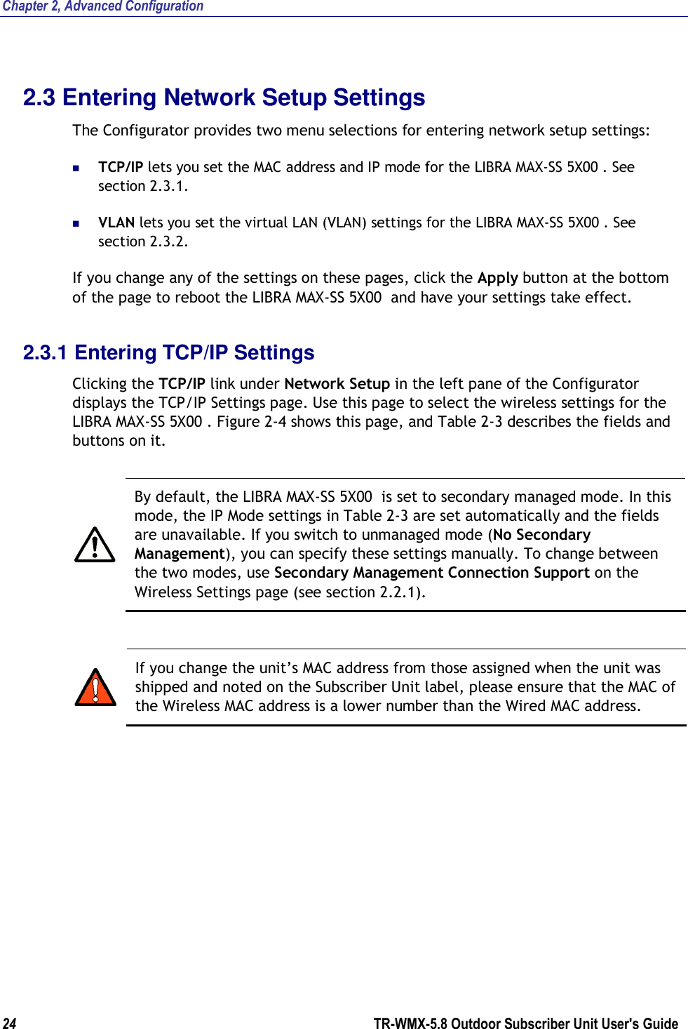 Chapter 2, Advanced Configuration 24        TR-WMX-5.8 Outdoor Subscriber Unit User&apos;s Guide  2.3 Entering Network Setup Settings The Configurator provides two menu selections for entering network setup settings:  TCP/IP lets you set the MAC address and IP mode for the LIBRA MAX-SS 5X00 . See section 2.3.1.  VLAN lets you set the virtual LAN (VLAN) settings for the LIBRA MAX-SS 5X00 . See section 2.3.2. If you change any of the settings on these pages, click the Apply button at the bottom of the page to reboot the LIBRA MAX-SS 5X00  and have your settings take effect. 2.3.1 Entering TCP/IP Settings Clicking the TCP/IP link under Network Setup in the left pane of the Configurator displays the TCP/IP Settings page. Use this page to select the wireless settings for the LIBRA MAX-SS 5X00 . Figure 2-4 shows this page, and Table 2-3 describes the fields and buttons on it.   By default, the LIBRA MAX-SS 5X00  is set to secondary managed mode. In this mode, the IP Mode settings in Table 2-3 are set automatically and the fields are unavailable. If you switch to unmanaged mode (No Secondary Management), you can specify these settings manually. To change between the two modes, use Secondary Management Connection Support on the Wireless Settings page (see section 2.2.1).   If you change the unit’s MAC address from those assigned when the unit was shipped and noted on the Subscriber Unit label, please ensure that the MAC of the Wireless MAC address is a lower number than the Wired MAC address. 