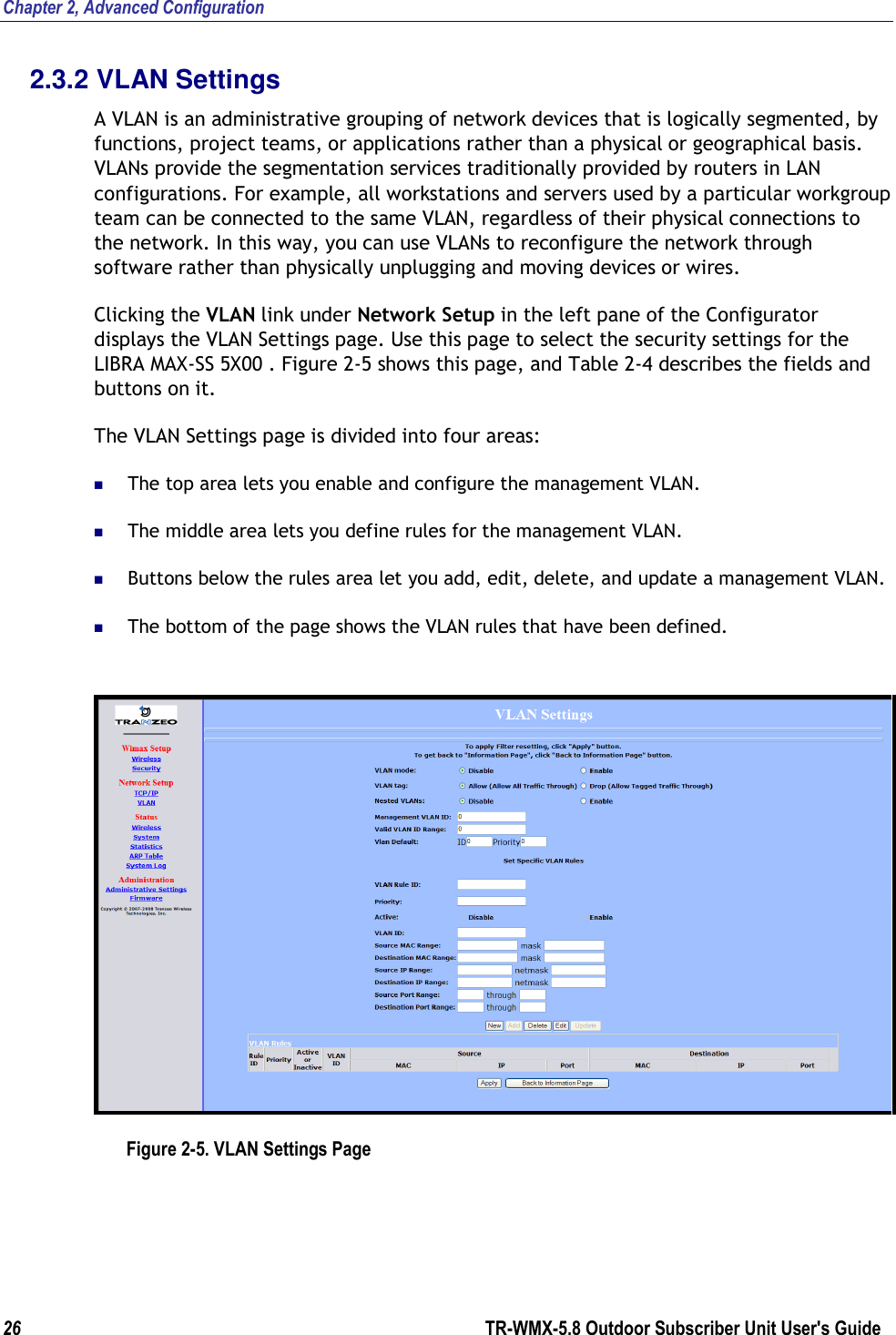 Chapter 2, Advanced Configuration 26        TR-WMX-5.8 Outdoor Subscriber Unit User&apos;s Guide  2.3.2 VLAN Settings A VLAN is an administrative grouping of network devices that is logically segmented, by functions, project teams, or applications rather than a physical or geographical basis. VLANs provide the segmentation services traditionally provided by routers in LAN configurations. For example, all workstations and servers used by a particular workgroup team can be connected to the same VLAN, regardless of their physical connections to the network. In this way, you can use VLANs to reconfigure the network through software rather than physically unplugging and moving devices or wires. Clicking the VLAN link under Network Setup in the left pane of the Configurator displays the VLAN Settings page. Use this page to select the security settings for the LIBRA MAX-SS 5X00 . Figure 2-5 shows this page, and Table 2-4 describes the fields and buttons on it. The VLAN Settings page is divided into four areas:  The top area lets you enable and configure the management VLAN.  The middle area lets you define rules for the management VLAN.  Buttons below the rules area let you add, edit, delete, and update a management VLAN.  The bottom of the page shows the VLAN rules that have been defined.  Figure 2-5. VLAN Settings Page 