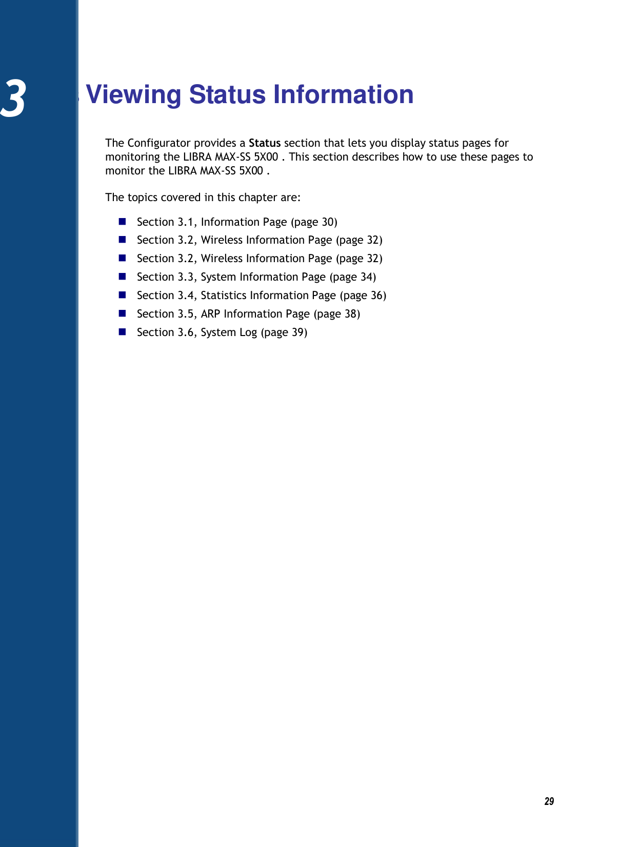          29 3 Viewing Status Information The Configurator provides a Status section that lets you display status pages for monitoring the LIBRA MAX-SS 5X00 . This section describes how to use these pages to monitor the LIBRA MAX-SS 5X00 . The topics covered in this chapter are:  Section 3.1, Information Page (page 30)  Section 3.2, Wireless Information Page (page 32)  Section 3.2, Wireless Information Page (page 32)  Section 3.3, System Information Page (page 34)  Section 3.4, Statistics Information Page (page 36)  Section 3.5, ARP Information Page (page 38)  Section 3.6, System Log (page 39)    3 