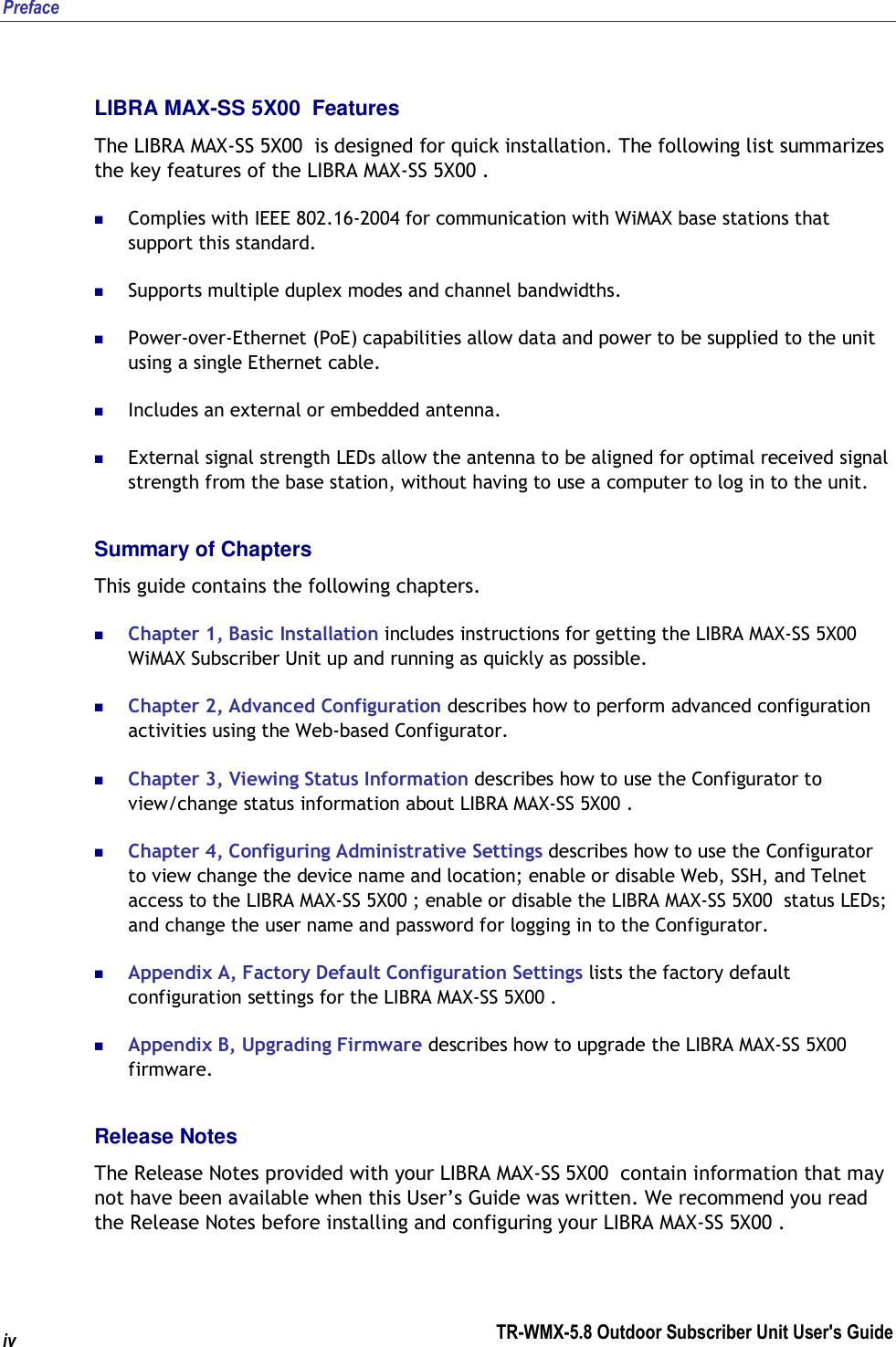Preface TR-WMX-5.8 Outdoor Subscriber Unit User&apos;s Guide  iv LIBRA MAX-SS 5X00  Features The LIBRA MAX-SS 5X00  is designed for quick installation. The following list summarizes the key features of the LIBRA MAX-SS 5X00 .  Complies with IEEE 802.16-2004 for communication with WiMAX base stations that support this standard.  Supports multiple duplex modes and channel bandwidths.  Power-over-Ethernet (PoE) capabilities allow data and power to be supplied to the unit using a single Ethernet cable.  Includes an external or embedded antenna.  External signal strength LEDs allow the antenna to be aligned for optimal received signal strength from the base station, without having to use a computer to log in to the unit. Summary of Chapters This guide contains the following chapters.  Chapter 1, Basic Installation includes instructions for getting the LIBRA MAX-SS 5X00   WiMAX Subscriber Unit up and running as quickly as possible.  Chapter 2, Advanced Configuration describes how to perform advanced configuration activities using the Web-based Configurator.  Chapter 3, Viewing Status Information describes how to use the Configurator to view/change status information about LIBRA MAX-SS 5X00 .  Chapter 4, Configuring Administrative Settings describes how to use the Configurator to view change the device name and location; enable or disable Web, SSH, and Telnet access to the LIBRA MAX-SS 5X00 ; enable or disable the LIBRA MAX-SS 5X00  status LEDs; and change the user name and password for logging in to the Configurator.  Appendix A, Factory Default Configuration Settings lists the factory default configuration settings for the LIBRA MAX-SS 5X00 .  Appendix B, Upgrading Firmware describes how to upgrade the LIBRA MAX-SS 5X00  firmware.  Release Notes The Release Notes provided with your LIBRA MAX-SS 5X00  contain information that may not have been available when this User’s Guide was written. We recommend you read the Release Notes before installing and configuring your LIBRA MAX-SS 5X00 . 