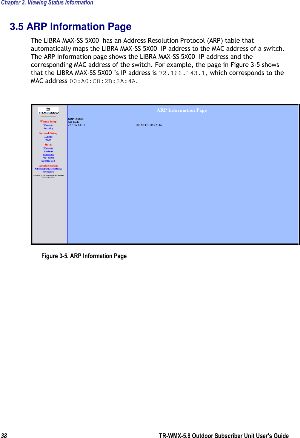 Chapter 3, Viewing Status Information 38        TR-WMX-5.8 Outdoor Subscriber Unit User&apos;s Guide  3.5 ARP Information Page The LIBRA MAX-SS 5X00  has an Address Resolution Protocol (ARP) table that automatically maps the LIBRA MAX-SS 5X00  IP address to the MAC address of a switch. The ARP Information page shows the LIBRA MAX-SS 5X00  IP address and the corresponding MAC address of the switch. For example, the page in Figure 3-5 shows that the LIBRA MAX-SS 5X00 ’s IP address is 72.166.143.1, which corresponds to the MAC address 00:A0:C8:2B:2A:4A.  Figure 3-5. ARP Information Page 