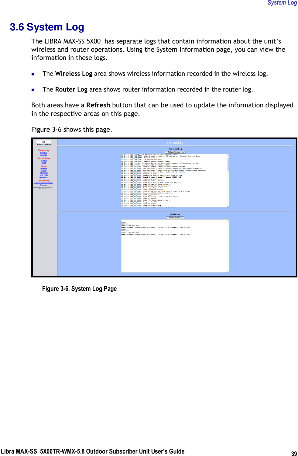 System Log Libra MAX-SS  5X00TR-WMX-5.8 Outdoor Subscriber Unit User&apos;s Guide 39 3.6 System Log The LIBRA MAX-SS 5X00  has separate logs that contain information about the unit’s wireless and router operations. Using the System Information page, you can view the information in these logs.   The Wireless Log area shows wireless information recorded in the wireless log.  The Router Log area shows router information recorded in the router log. Both areas have a Refresh button that can be used to update the information displayed in the respective areas on this page. Figure 3-6 shows this page.  Figure 3-6. System Log Page    