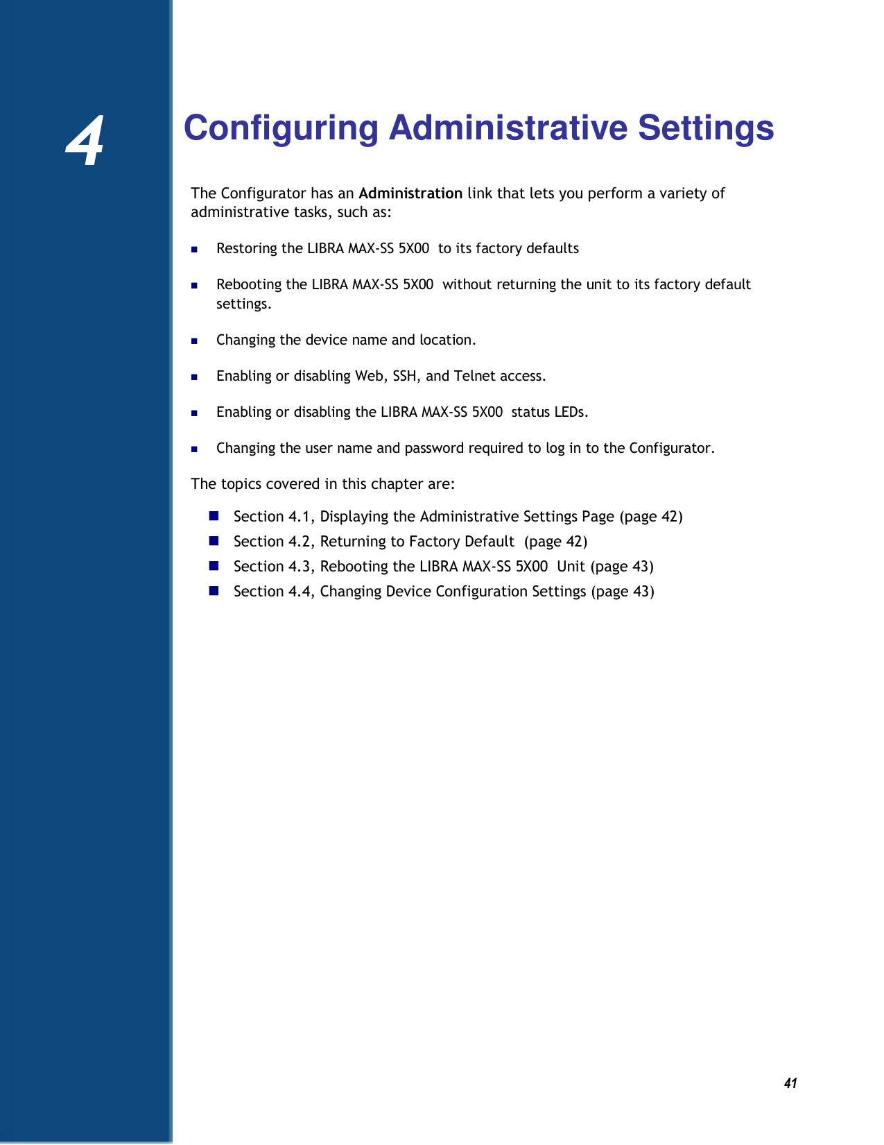          41 4   Configuring Administrative Settings The Configurator has an Administration link that lets you perform a variety of administrative tasks, such as:  Restoring the LIBRA MAX-SS 5X00  to its factory defaults  Rebooting the LIBRA MAX-SS 5X00  without returning the unit to its factory default settings.  Changing the device name and location.  Enabling or disabling Web, SSH, and Telnet access.  Enabling or disabling the LIBRA MAX-SS 5X00  status LEDs.  Changing the user name and password required to log in to the Configurator. The topics covered in this chapter are:  Section 4.1, Displaying the Administrative Settings Page (page 42)  Section 4.2, Returning to Factory Default  (page 42)  Section 4.3, Rebooting the LIBRA MAX-SS 5X00  Unit (page 43)  Section 4.4, Changing Device Configuration Settings (page 43)  4 