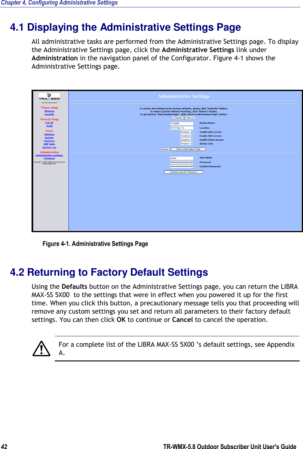 Chapter 4, Configuring Administrative Settings 42        TR-WMX-5.8 Outdoor Subscriber Unit User&apos;s Guide  4.1 Displaying the Administrative Settings Page All administrative tasks are performed from the Administrative Settings page. To display the Administrative Settings page, click the Administrative Settings link under Administration in the navigation panel of the Configurator. Figure 4-1 shows the Administrative Settings page.  Figure 4-1. Administrative Settings Page 4.2 Returning to Factory Default Settings Using the Defaults button on the Administrative Settings page, you can return the LIBRA MAX-SS 5X00  to the settings that were in effect when you powered it up for the first time. When you click this button, a precautionary message tells you that proceeding will remove any custom settings you set and return all parameters to their factory default settings. You can then click OK to continue or Cancel to cancel the operation.   For a complete list of the LIBRA MAX-SS 5X00 ’s default settings, see Appendix A. 