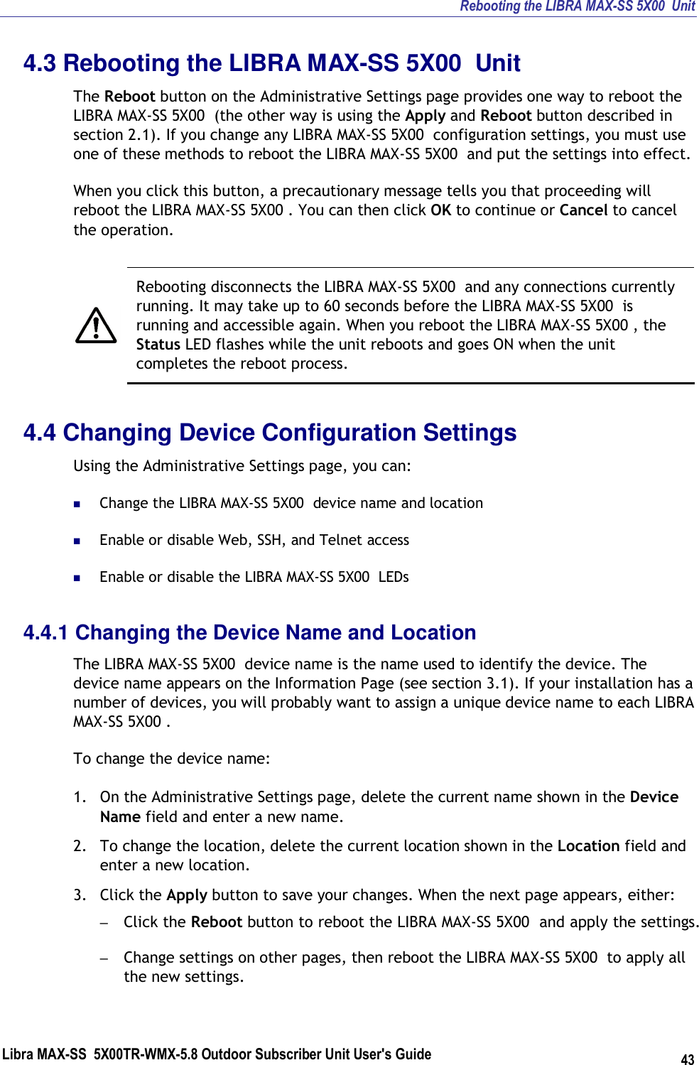 Rebooting the LIBRA MAX-SS 5X00  Unit Libra MAX-SS  5X00TR-WMX-5.8 Outdoor Subscriber Unit User&apos;s Guide 43 4.3 Rebooting the LIBRA MAX-SS 5X00  Unit The Reboot button on the Administrative Settings page provides one way to reboot the LIBRA MAX-SS 5X00  (the other way is using the Apply and Reboot button described in section 2.1). If you change any LIBRA MAX-SS 5X00  configuration settings, you must use one of these methods to reboot the LIBRA MAX-SS 5X00  and put the settings into effect. When you click this button, a precautionary message tells you that proceeding will reboot the LIBRA MAX-SS 5X00 . You can then click OK to continue or Cancel to cancel the operation.    Rebooting disconnects the LIBRA MAX-SS 5X00  and any connections currently running. It may take up to 60 seconds before the LIBRA MAX-SS 5X00  is running and accessible again. When you reboot the LIBRA MAX-SS 5X00 , the Status LED flashes while the unit reboots and goes ON when the unit completes the reboot process. 4.4 Changing Device Configuration Settings Using the Administrative Settings page, you can:  Change the LIBRA MAX-SS 5X00  device name and location  Enable or disable Web, SSH, and Telnet access  Enable or disable the LIBRA MAX-SS 5X00  LEDs 4.4.1 Changing the Device Name and Location The LIBRA MAX-SS 5X00  device name is the name used to identify the device. The device name appears on the Information Page (see section 3.1). If your installation has a number of devices, you will probably want to assign a unique device name to each LIBRA MAX-SS 5X00 . To change the device name: 1. On the Administrative Settings page, delete the current name shown in the Device Name field and enter a new name. 2. To change the location, delete the current location shown in the Location field and enter a new location. 3. Click the Apply button to save your changes. When the next page appears, either: – Click the Reboot button to reboot the LIBRA MAX-SS 5X00  and apply the settings. – Change settings on other pages, then reboot the LIBRA MAX-SS 5X00  to apply all the new settings. 