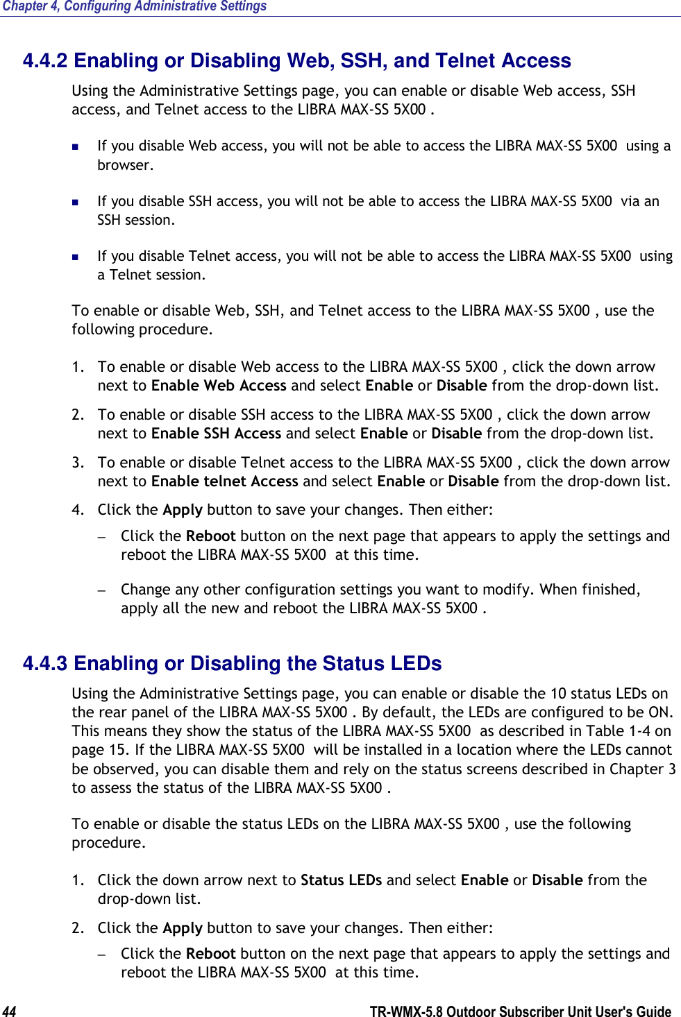 Chapter 4, Configuring Administrative Settings 44        TR-WMX-5.8 Outdoor Subscriber Unit User&apos;s Guide  4.4.2 Enabling or Disabling Web, SSH, and Telnet Access Using the Administrative Settings page, you can enable or disable Web access, SSH access, and Telnet access to the LIBRA MAX-SS 5X00 .   If you disable Web access, you will not be able to access the LIBRA MAX-SS 5X00  using a browser.  If you disable SSH access, you will not be able to access the LIBRA MAX-SS 5X00  via an SSH session.  If you disable Telnet access, you will not be able to access the LIBRA MAX-SS 5X00  using a Telnet session. To enable or disable Web, SSH, and Telnet access to the LIBRA MAX-SS 5X00 , use the following procedure. 1. To enable or disable Web access to the LIBRA MAX-SS 5X00 , click the down arrow next to Enable Web Access and select Enable or Disable from the drop-down list. 2. To enable or disable SSH access to the LIBRA MAX-SS 5X00 , click the down arrow next to Enable SSH Access and select Enable or Disable from the drop-down list. 3. To enable or disable Telnet access to the LIBRA MAX-SS 5X00 , click the down arrow next to Enable telnet Access and select Enable or Disable from the drop-down list. 4. Click the Apply button to save your changes. Then either: – Click the Reboot button on the next page that appears to apply the settings and reboot the LIBRA MAX-SS 5X00  at this time. – Change any other configuration settings you want to modify. When finished, apply all the new and reboot the LIBRA MAX-SS 5X00 . 4.4.3 Enabling or Disabling the Status LEDs Using the Administrative Settings page, you can enable or disable the 10 status LEDs on the rear panel of the LIBRA MAX-SS 5X00 . By default, the LEDs are configured to be ON. This means they show the status of the LIBRA MAX-SS 5X00  as described in Table 1-4 on page 15. If the LIBRA MAX-SS 5X00  will be installed in a location where the LEDs cannot be observed, you can disable them and rely on the status screens described in Chapter 3 to assess the status of the LIBRA MAX-SS 5X00 . To enable or disable the status LEDs on the LIBRA MAX-SS 5X00 , use the following procedure. 1. Click the down arrow next to Status LEDs and select Enable or Disable from the drop-down list. 2. Click the Apply button to save your changes. Then either: – Click the Reboot button on the next page that appears to apply the settings and reboot the LIBRA MAX-SS 5X00  at this time. 