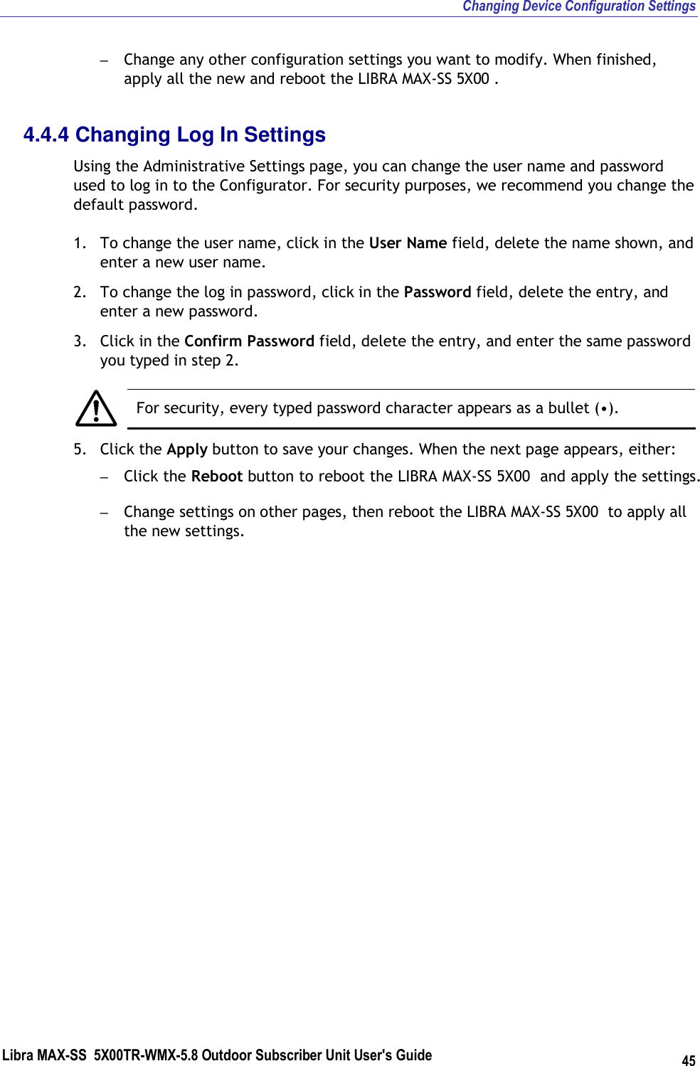 Changing Device Configuration Settings Libra MAX-SS  5X00TR-WMX-5.8 Outdoor Subscriber Unit User&apos;s Guide 45 – Change any other configuration settings you want to modify. When finished, apply all the new and reboot the LIBRA MAX-SS 5X00 . 4.4.4 Changing Log In Settings Using the Administrative Settings page, you can change the user name and password used to log in to the Configurator. For security purposes, we recommend you change the default password. 1. To change the user name, click in the User Name field, delete the name shown, and enter a new user name. 2. To change the log in password, click in the Password field, delete the entry, and enter a new password. 3. Click in the Confirm Password field, delete the entry, and enter the same password you typed in step 2.   For security, every typed password character appears as a bullet (•). 5. Click the Apply button to save your changes. When the next page appears, either: – Click the Reboot button to reboot the LIBRA MAX-SS 5X00  and apply the settings. – Change settings on other pages, then reboot the LIBRA MAX-SS 5X00  to apply all the new settings.    