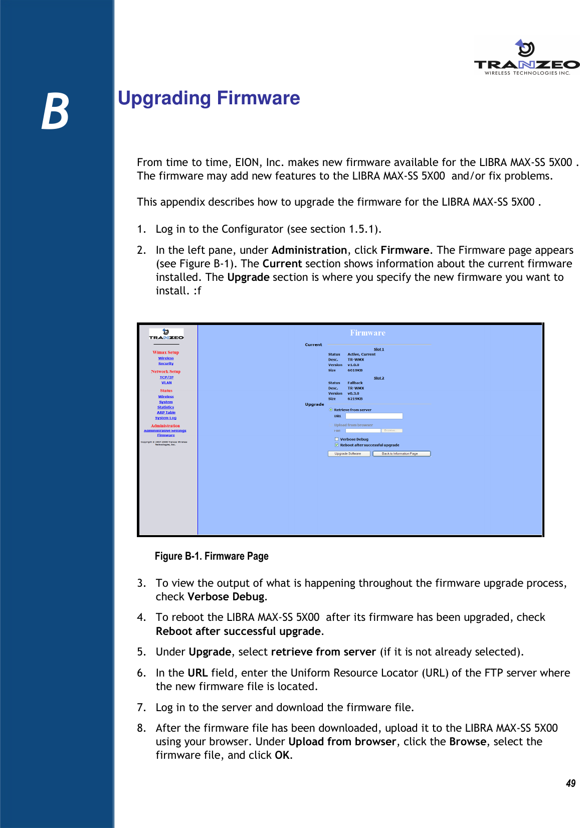          49 B    Upgrading Firmware From time to time, EION, Inc. makes new firmware available for the LIBRA MAX-SS 5X00 . The firmware may add new features to the LIBRA MAX-SS 5X00  and/or fix problems. This appendix describes how to upgrade the firmware for the LIBRA MAX-SS 5X00 . 1. Log in to the Configurator (see section 1.5.1). 2. In the left pane, under Administration, click Firmware. The Firmware page appears (see Figure B-1). The Current section shows information about the current firmware installed. The Upgrade section is where you specify the new firmware you want to install. :f  Figure B-1. Firmware Page 3. To view the output of what is happening throughout the firmware upgrade process, check Verbose Debug. 4. To reboot the LIBRA MAX-SS 5X00  after its firmware has been upgraded, check Reboot after successful upgrade. 5. Under Upgrade, select retrieve from server (if it is not already selected). 6. In the URL field, enter the Uniform Resource Locator (URL) of the FTP server where the new firmware file is located. 7. Log in to the server and download the firmware file. 8. After the firmware file has been downloaded, upload it to the LIBRA MAX-SS 5X00  using your browser. Under Upload from browser, click the Browse, select the firmware file, and click OK. B 
