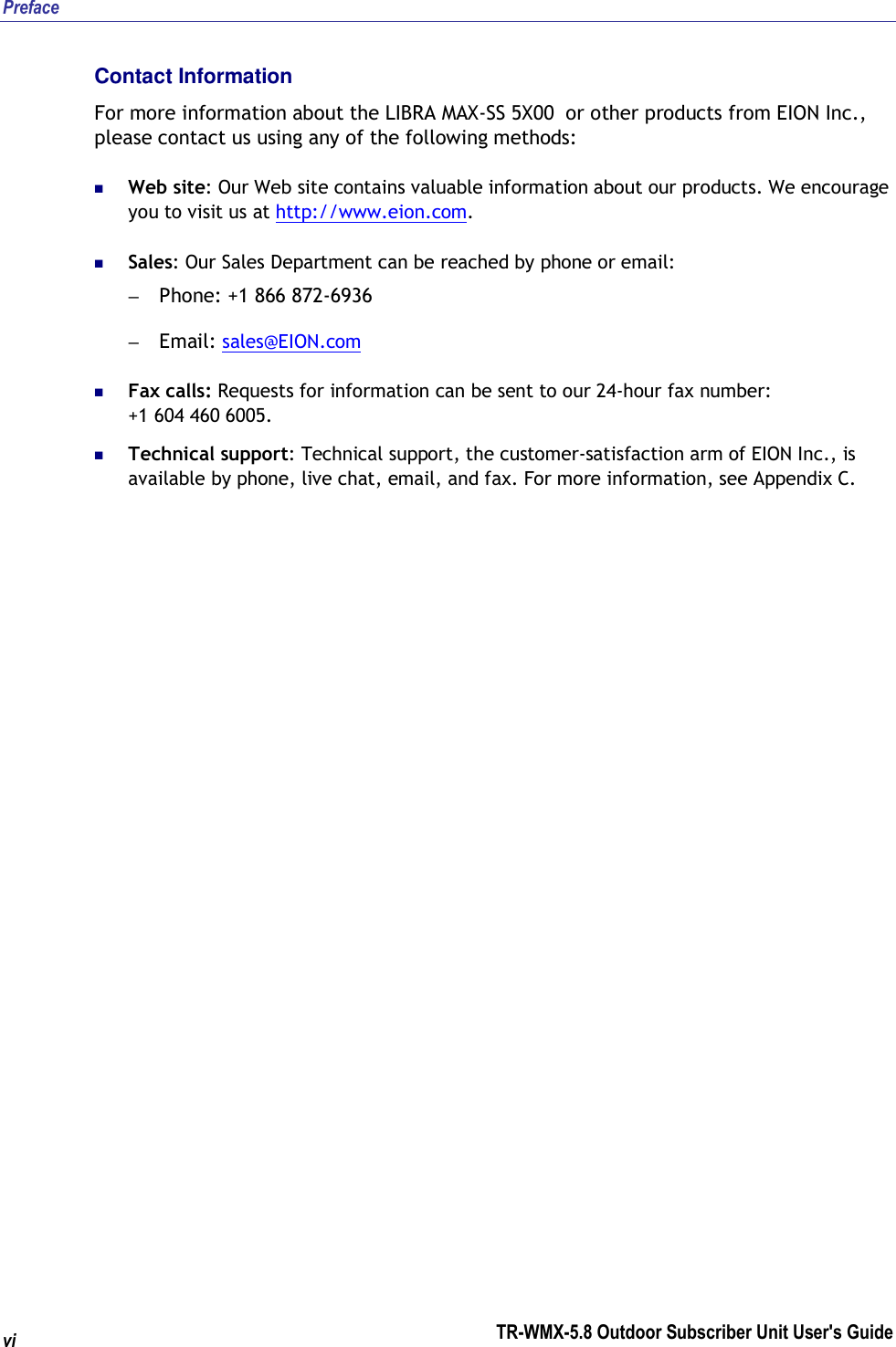 Preface TR-WMX-5.8 Outdoor Subscriber Unit User&apos;s Guide  vi Contact Information For more information about the LIBRA MAX-SS 5X00  or other products from EION Inc., please contact us using any of the following methods:  Web site: Our Web site contains valuable information about our products. We encourage you to visit us at http://www.eion.com.  Sales: Our Sales Department can be reached by phone or email: – Phone: +1 866 872-6936 – Email: sales@EION.com  Fax calls: Requests for information can be sent to our 24-hour fax number:  +1 604 460 6005.  Technical support: Technical support, the customer-satisfaction arm of EION Inc., is available by phone, live chat, email, and fax. For more information, see Appendix C. 