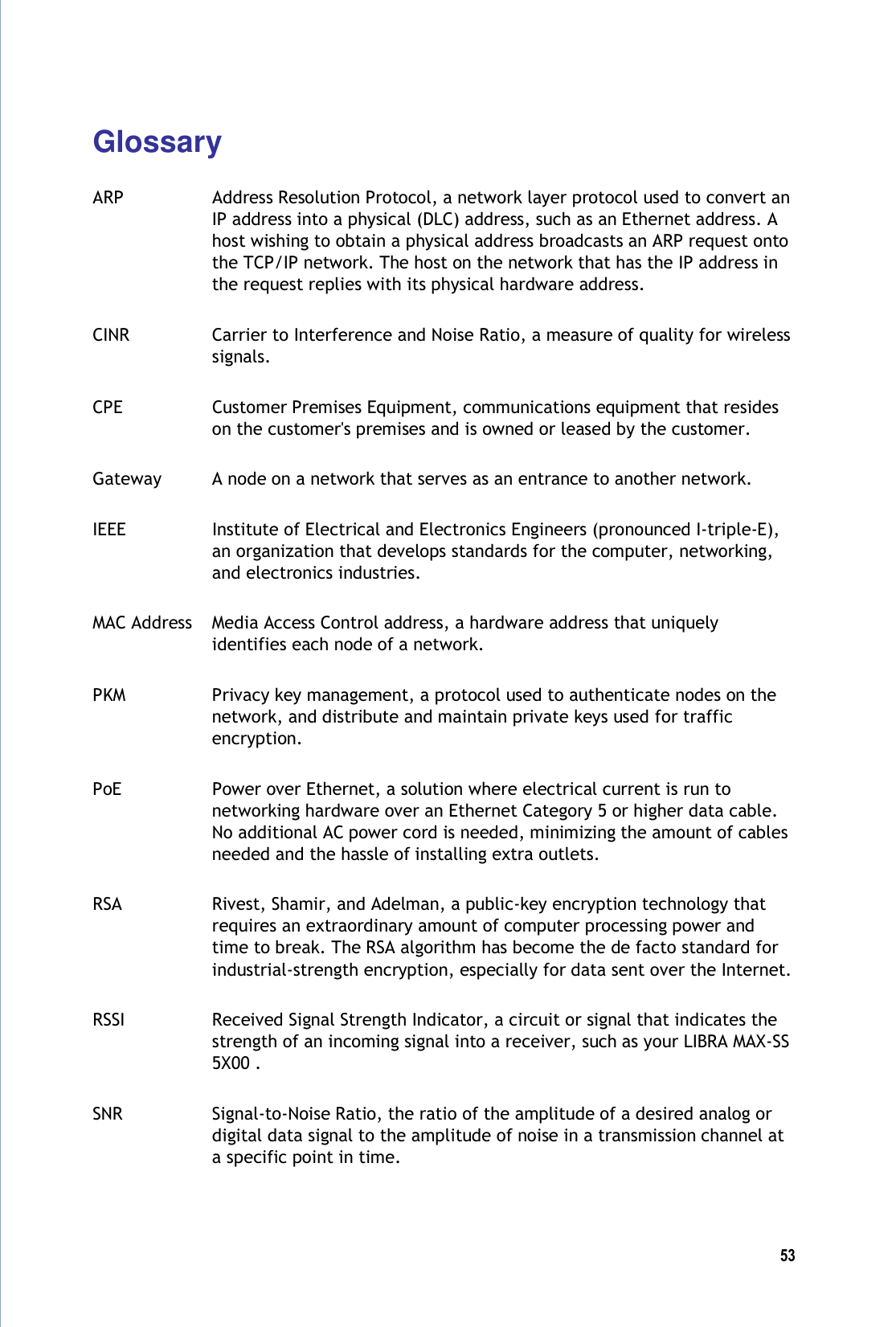  53  Glossary  ARP  Address Resolution Protocol, a network layer protocol used to convert an IP address into a physical (DLC) address, such as an Ethernet address. A host wishing to obtain a physical address broadcasts an ARP request onto the TCP/IP network. The host on the network that has the IP address in the request replies with its physical hardware address. CINR  Carrier to Interference and Noise Ratio, a measure of quality for wireless signals. CPE  Customer Premises Equipment, communications equipment that resides on the customer&apos;s premises and is owned or leased by the customer. Gateway  A node on a network that serves as an entrance to another network. IEEE  Institute of Electrical and Electronics Engineers (pronounced I-triple-E), an organization that develops standards for the computer, networking, and electronics industries. MAC Address  Media Access Control address, a hardware address that uniquely identifies each node of a network. PKM  Privacy key management, a protocol used to authenticate nodes on the network, and distribute and maintain private keys used for traffic encryption. PoE  Power over Ethernet, a solution where electrical current is run to networking hardware over an Ethernet Category 5 or higher data cable. No additional AC power cord is needed, minimizing the amount of cables needed and the hassle of installing extra outlets. RSA  Rivest, Shamir, and Adelman, a public-key encryption technology that requires an extraordinary amount of computer processing power and time to break. The RSA algorithm has become the de facto standard for industrial-strength encryption, especially for data sent over the Internet. RSSI  Received Signal Strength Indicator, a circuit or signal that indicates the strength of an incoming signal into a receiver, such as your LIBRA MAX-SS 5X00 . SNR  Signal-to-Noise Ratio, the ratio of the amplitude of a desired analog or digital data signal to the amplitude of noise in a transmission channel at a specific point in time. 