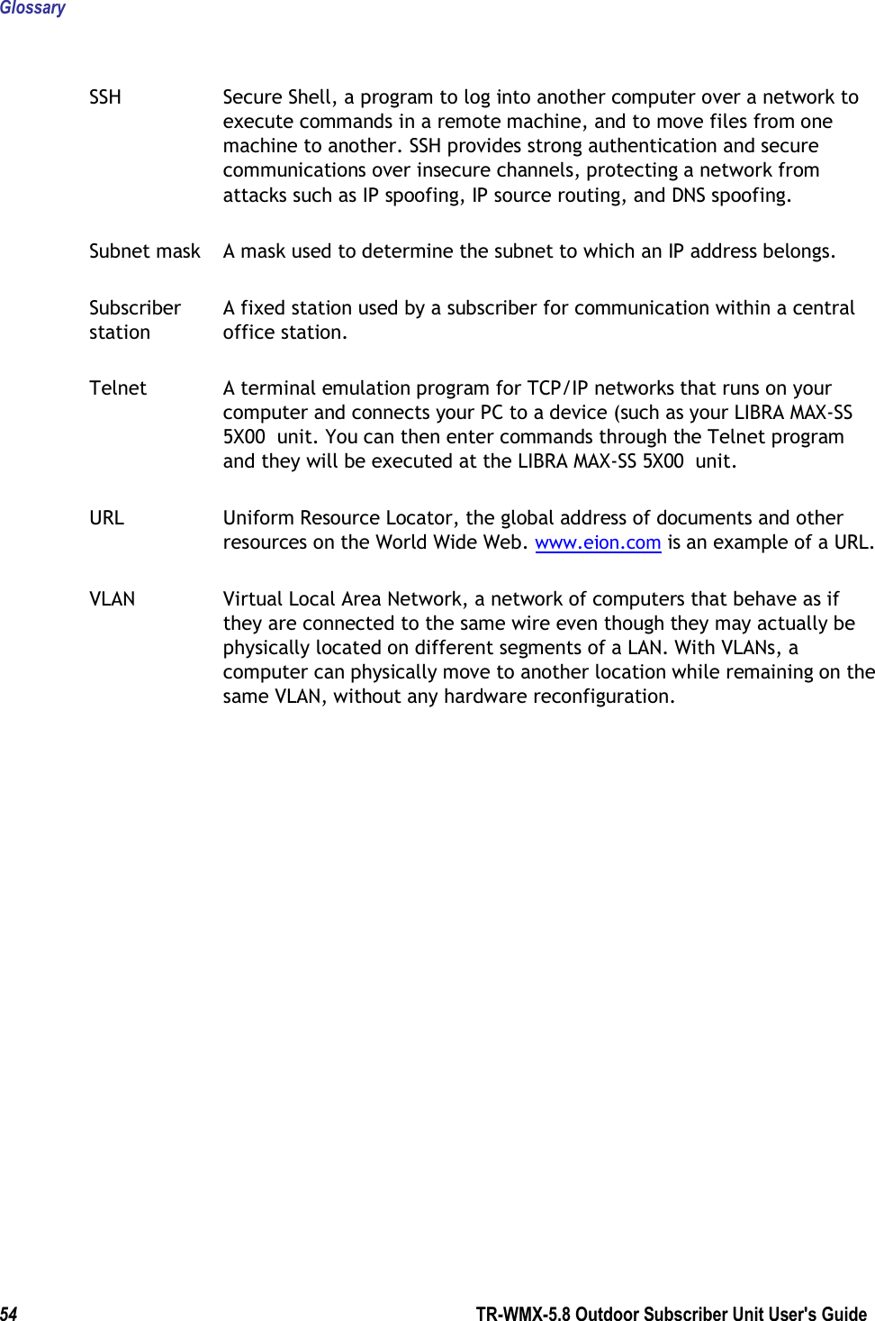 Glossary  54        TR-WMX-5.8 Outdoor Subscriber Unit User&apos;s Guide  SSH  Secure Shell, a program to log into another computer over a network to execute commands in a remote machine, and to move files from one machine to another. SSH provides strong authentication and secure communications over insecure channels, protecting a network from attacks such as IP spoofing, IP source routing, and DNS spoofing. Subnet mask  A mask used to determine the subnet to which an IP address belongs. Subscriber station A fixed station used by a subscriber for communication within a central office station. Telnet  A terminal emulation program for TCP/IP networks that runs on your computer and connects your PC to a device (such as your LIBRA MAX-SS 5X00  unit. You can then enter commands through the Telnet program and they will be executed at the LIBRA MAX-SS 5X00  unit. URL  Uniform Resource Locator, the global address of documents and other resources on the World Wide Web. www.eion.com is an example of a URL. VLAN  Virtual Local Area Network, a network of computers that behave as if they are connected to the same wire even though they may actually be physically located on different segments of a LAN. With VLANs, a computer can physically move to another location while remaining on the same VLAN, without any hardware reconfiguration.  