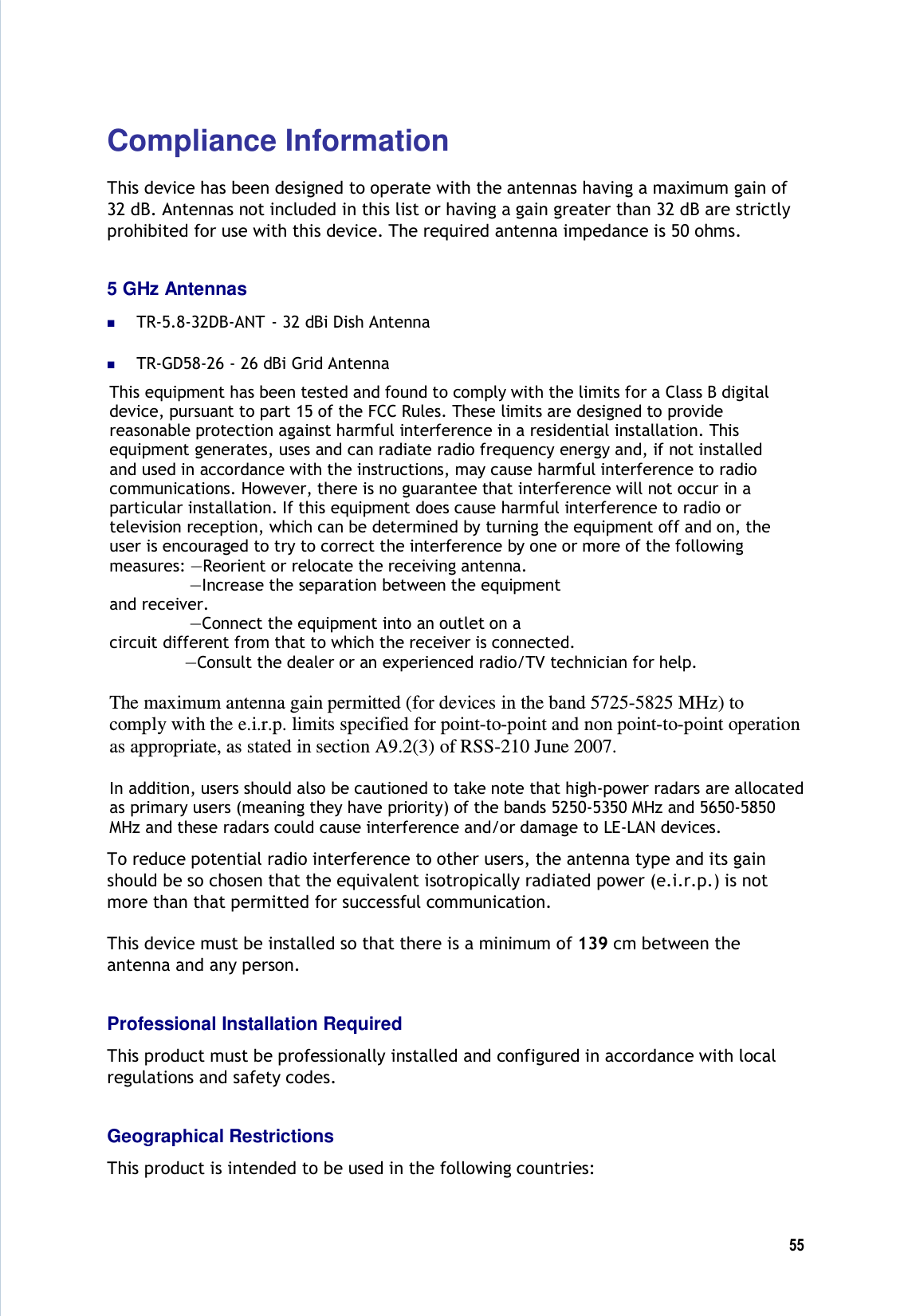  55  Compliance Information This device has been designed to operate with the antennas having a maximum gain of 32 dB. Antennas not included in this list or having a gain greater than 32 dB are strictly prohibited for use with this device. The required antenna impedance is 50 ohms. 5 GHz Antennas  TR-5.8-32DB-ANT  - 32 dBi Dish Antenna  TR-GD58-26 - 26 dBi Grid Antenna This equipment has been tested and found to comply with the limits for a Class B digital  device, pursuant to part 15 of the FCC Rules. These limits are designed to provide reasonable protection against harmful interference in a residential installation. This equipment generates, uses and can radiate radio frequency energy and, if not installed and used in accordance with the instructions, may cause harmful interference to radio communications. However, there is no guarantee that interference will not occur in a particular installation. If this equipment does cause harmful interference to radio or television reception, which can be determined by turning the equipment off and on, the user is encouraged to try to correct the interference by one or more of the following measures: —Reorient or relocate the receiving antenna.                 —Increase the separation between the equipment and receiver.                 —Connect the equipment into an outlet on a circuit different from that to which the receiver is connected.                —Consult the dealer or an experienced radio/TV technician for help.   The maximum antenna gain permitted (for devices in the band 5725-5825 MHz) to comply with the e.i.r.p. limits specified for point-to-point and non point-to-point operation as appropriate, as stated in section A9.2(3) of RSS-210 June 2007.   In addition, users should also be cautioned to take note that high-power radars are allocated as primary users (meaning they have priority) of the bands 5250-5350 MHz and 5650-5850 MHz and these radars could cause interference and/or damage to LE-LAN devices. To reduce potential radio interference to other users, the antenna type and its gain should be so chosen that the equivalent isotropically radiated power (e.i.r.p.) is not more than that permitted for successful communication. This device must be installed so that there is a minimum of 139 cm between the antenna and any person. Professional Installation Required This product must be professionally installed and configured in accordance with local regulations and safety codes. Geographical Restrictions This product is intended to be used in the following countries: 