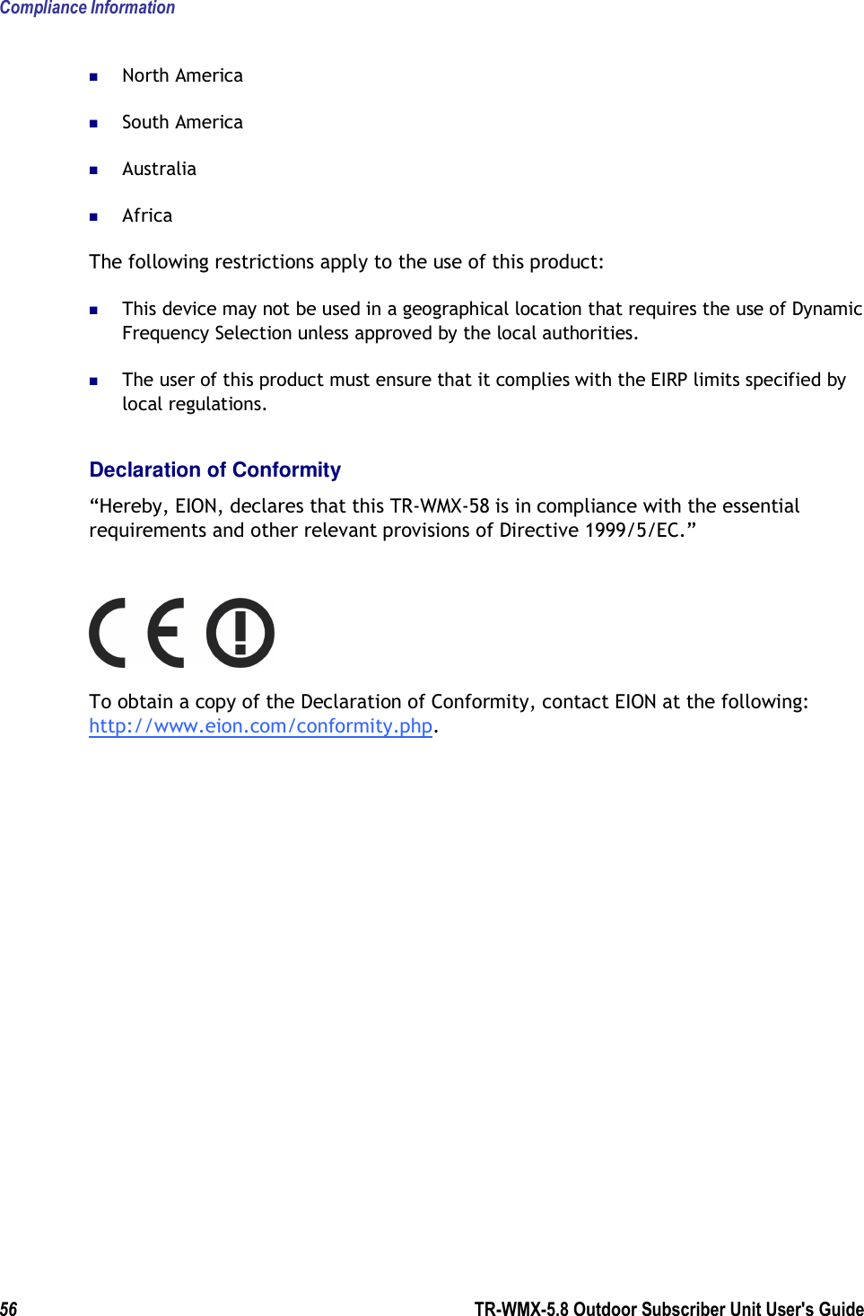 Compliance Information 56        TR-WMX-5.8 Outdoor Subscriber Unit User&apos;s Guide   North America  South America  Australia  Africa The following restrictions apply to the use of this product:  This device may not be used in a geographical location that requires the use of Dynamic Frequency Selection unless approved by the local authorities.  The user of this product must ensure that it complies with the EIRP limits specified by local regulations. Declaration of Conformity “Hereby, EION, declares that this TR-WMX-58 is in compliance with the essential requirements and other relevant provisions of Directive 1999/5/EC.”  To obtain a copy of the Declaration of Conformity, contact EION at the following: http://www.eion.com/conformity.php.      