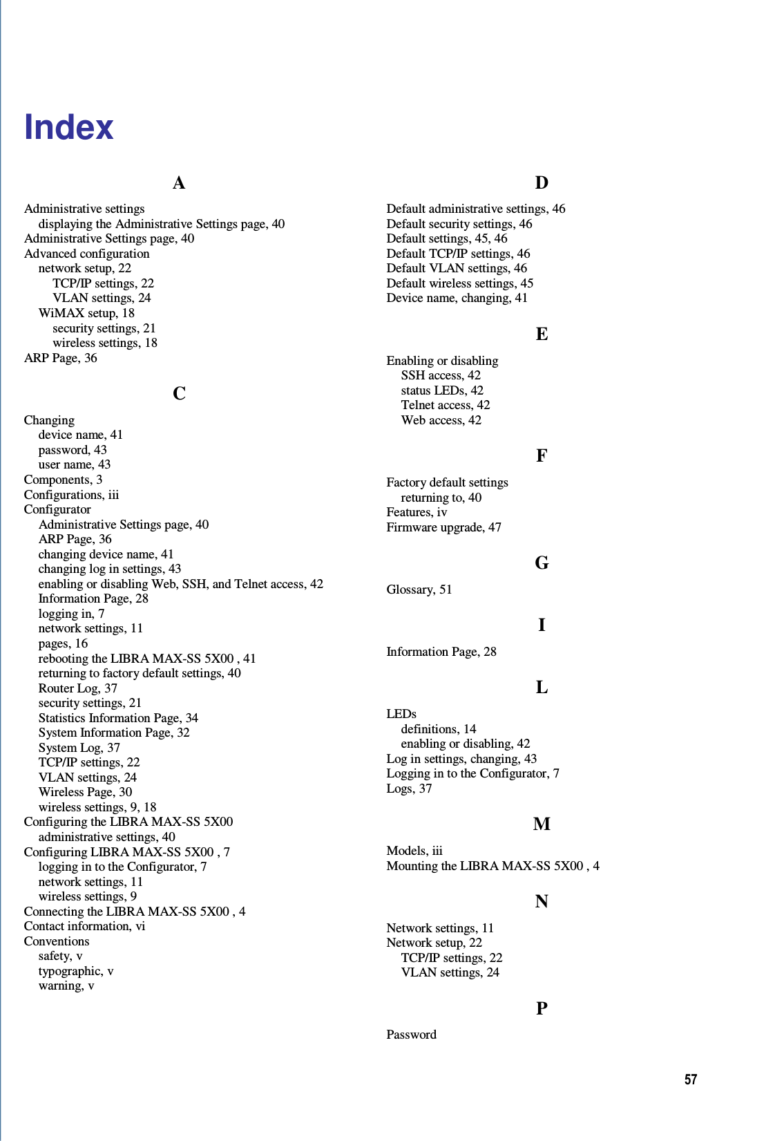 57  Index A Administrative settings displaying the Administrative Settings page, 40 Administrative Settings page, 40 Advanced configuration network setup, 22 TCP/IP settings, 22 VLAN settings, 24 WiMAX setup, 18 security settings, 21 wireless settings, 18 ARP Page, 36 C Changing device name, 41 password, 43 user name, 43 Components, 3 Configurations, iii Configurator Administrative Settings page, 40 ARP Page, 36 changing device name, 41 changing log in settings, 43 enabling or disabling Web, SSH, and Telnet access, 42 Information Page, 28 logging in, 7 network settings, 11 pages, 16 rebooting the LIBRA MAX-SS 5X00 , 41 returning to factory default settings, 40 Router Log, 37 security settings, 21 Statistics Information Page, 34 System Information Page, 32 System Log, 37 TCP/IP settings, 22 VLAN settings, 24 Wireless Page, 30 wireless settings, 9, 18 Configuring the LIBRA MAX-SS 5X00  administrative settings, 40 Configuring LIBRA MAX-SS 5X00 , 7 logging in to the Configurator, 7 network settings, 11 wireless settings, 9 Connecting the LIBRA MAX-SS 5X00 , 4 Contact information, vi Conventions safety, v typographic, v warning, v D Default administrative settings, 46 Default security settings, 46 Default settings, 45, 46 Default TCP/IP settings, 46 Default VLAN settings, 46 Default wireless settings, 45 Device name, changing, 41 E Enabling or disabling SSH access, 42 status LEDs, 42 Telnet access, 42 Web access, 42 F Factory default settings returning to, 40 Features, iv Firmware upgrade, 47 G Glossary, 51 I Information Page, 28 L LEDs definitions, 14 enabling or disabling, 42 Log in settings, changing, 43 Logging in to the Configurator, 7 Logs, 37 M Models, iii Mounting the LIBRA MAX-SS 5X00 , 4 N Network settings, 11 Network setup, 22 TCP/IP settings, 22 VLAN settings, 24 P Password 