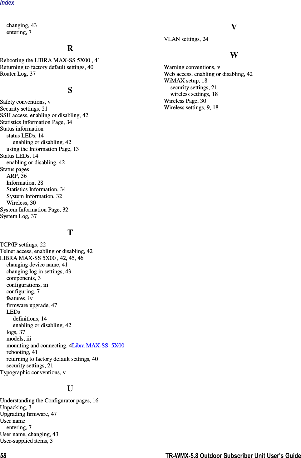 Index  58        TR-WMX-5.8 Outdoor Subscriber Unit User&apos;s Guide  changing, 43 entering, 7 R Rebooting the LIBRA MAX-SS 5X00 , 41 Returning to factory default settings, 40 Router Log, 37 S Safety conventions, v Security settings, 21 SSH access, enabling or disabling, 42 Statistics Information Page, 34 Status information status LEDs, 14 enabling or disabling, 42 using the Information Page, 13 Status LEDs, 14 enabling or disabling, 42 Status pages ARP, 36 Information, 28 Statistics Information, 34 System Information, 32 Wireless, 30 System Information Page, 32 System Log, 37 T TCP/IP settings, 22 Telnet access, enabling or disabling, 42 LIBRA MAX-SS 5X00 , 42, 45, 46 changing device name, 41 changing log in settings, 43 components, 3 configurations, iii configuring, 7 features, iv firmware upgrade, 47 LEDs definitions, 14 enabling or disabling, 42 logs, 37 models, iii mounting and connecting, 4Libra MAX-SS  5X00  rebooting, 41 returning to factory default settings, 40 security settings, 21 Typographic conventions, v U Understanding the Configurator pages, 16 Unpacking, 3 Upgrading firmware, 47 User name entering, 7 User name, changing, 43 User-supplied items, 3 V VLAN settings, 24 W Warning conventions, v Web access, enabling or disabling, 42 WiMAX setup, 18 security settings, 21 wireless settings, 18 Wireless Page, 30 Wireless settings, 9, 18 