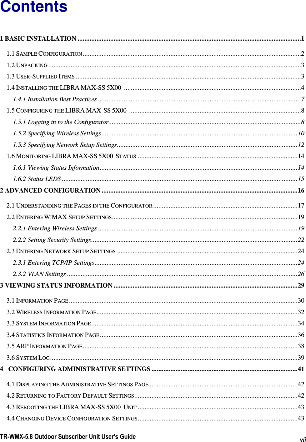  TR-WMX-5.8 Outdoor Subscriber Unit User&apos;s Guide vii Contents 1 BASIC INSTALLATION ..................................................................................................................................1 1.1 SAMPLE CONFIGURATION ...............................................................................................................................2 1.2 UNPACKING ...................................................................................................................................................3 1.3 USER-SUPPLIED ITEMS ...................................................................................................................................3 1.4 INSTALLING THE LIBRA MAX-SS 5X00 .......................................................................................................4 1.4.1 Installation Best Practices ......................................................................................................................7 1.5 CONFIGURING THE LIBRA MAX-SS 5X00 ....................................................................................................8 1.5.1 Logging in to the Configurator................................................................................................................8 1.5.2 Specifying Wireless Settings..................................................................................................................10 1.5.3 Specifying Network Setup Settings.........................................................................................................12 1.6 MONITORING LIBRA MAX-SS 5X00  STATUS .............................................................................................14 1.6.1 Viewing Status Information...................................................................................................................14 1.6.2 Status LEDS .........................................................................................................................................15 2 ADVANCED CONFIGURATION ..................................................................................................................16 2.1 UNDERSTANDING THE PAGES IN THE CONFIGURATOR ....................................................................................17 2.2 ENTERING WIMAX SETUP SETTINGS............................................................................................................19 2.2.1 Entering Wireless Settings ....................................................................................................................19 2.2.2 Setting Security Settings........................................................................................................................22 2.3 ENTERING NETWORK SETUP SETTINGS .........................................................................................................24 2.3.1 Entering TCP/IP Settings......................................................................................................................24 2.3.2 VLAN Settings ......................................................................................................................................26 3 VIEWING STATUS INFORMATION ...........................................................................................................29 3.1 INFORMATION PAGE .....................................................................................................................................30 3.2 WIRELESS INFORMATION PAGE.....................................................................................................................32 3.3 SYSTEM INFORMATION PAGE........................................................................................................................34 3.4 STATISTICS INFORMATION PAGE ...................................................................................................................36 3.5 ARP INFORMATION PAGE.............................................................................................................................38 3.6 SYSTEM LOG................................................................................................................................................39 4   CONFIGURING ADMINISTRATIVE SETTINGS .....................................................................................41 4.1 DISPLAYING THE ADMINISTRATIVE SETTINGS PAGE ......................................................................................42 4.2 RETURNING TO FACTORY DEFAULT SETTINGS...............................................................................................42 4.3 REBOOTING THE LIBRA MAX-SS 5X00  UNIT .............................................................................................43 4.4 CHANGING DEVICE CONFIGURATION SETTINGS.............................................................................................43 