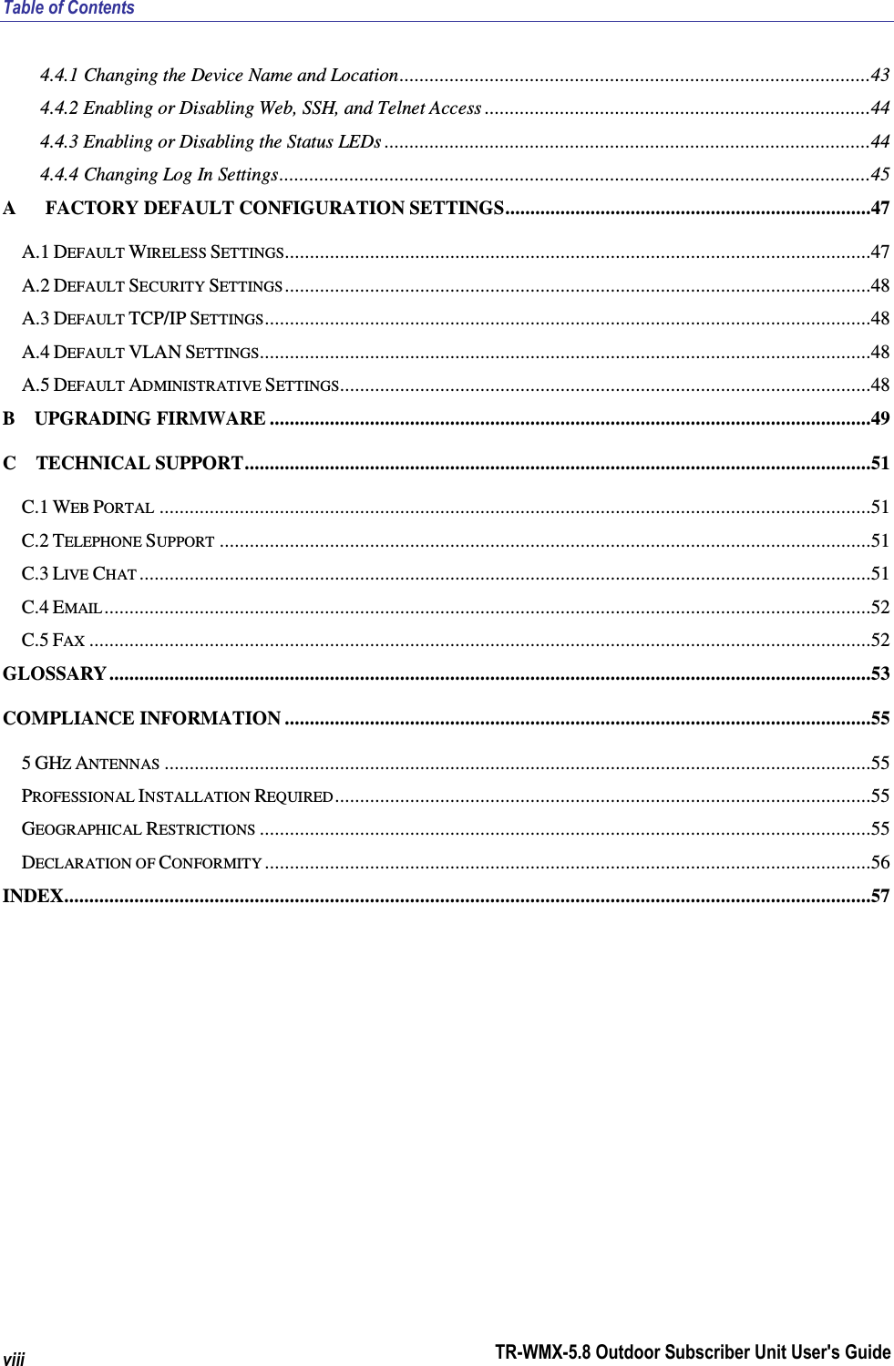 Table of Contents TR-WMX-5.8 Outdoor Subscriber Unit User&apos;s Guide viii 4.4.1 Changing the Device Name and Location..............................................................................................43 4.4.2 Enabling or Disabling Web, SSH, and Telnet Access .............................................................................44 4.4.3 Enabling or Disabling the Status LEDs .................................................................................................44 4.4.4 Changing Log In Settings......................................................................................................................45 A      FACTORY DEFAULT CONFIGURATION SETTINGS.........................................................................47 A.1 DEFAULT WIRELESS SETTINGS.....................................................................................................................47 A.2 DEFAULT SECURITY SETTINGS .....................................................................................................................48 A.3 DEFAULT TCP/IP SETTINGS.........................................................................................................................48 A.4 DEFAULT VLAN SETTINGS..........................................................................................................................48 A.5 DEFAULT ADMINISTRATIVE SETTINGS..........................................................................................................48 B    UPGRADING FIRMWARE ........................................................................................................................49 C    TECHNICAL SUPPORT.............................................................................................................................51 C.1 WEB PORTAL ..............................................................................................................................................51 C.2 TELEPHONE SUPPORT ..................................................................................................................................51 C.3 LIVE CHAT ..................................................................................................................................................51 C.4 EMAIL .........................................................................................................................................................52 C.5 FAX ............................................................................................................................................................52 GLOSSARY ........................................................................................................................................................53 COMPLIANCE INFORMATION .....................................................................................................................55 5 GHZ ANTENNAS .............................................................................................................................................55 PROFESSIONAL INSTALLATION REQUIRED...........................................................................................................55 GEOGRAPHICAL RESTRICTIONS ..........................................................................................................................55 DECLARATION OF CONFORMITY .........................................................................................................................56 INDEX.................................................................................................................................................................57 