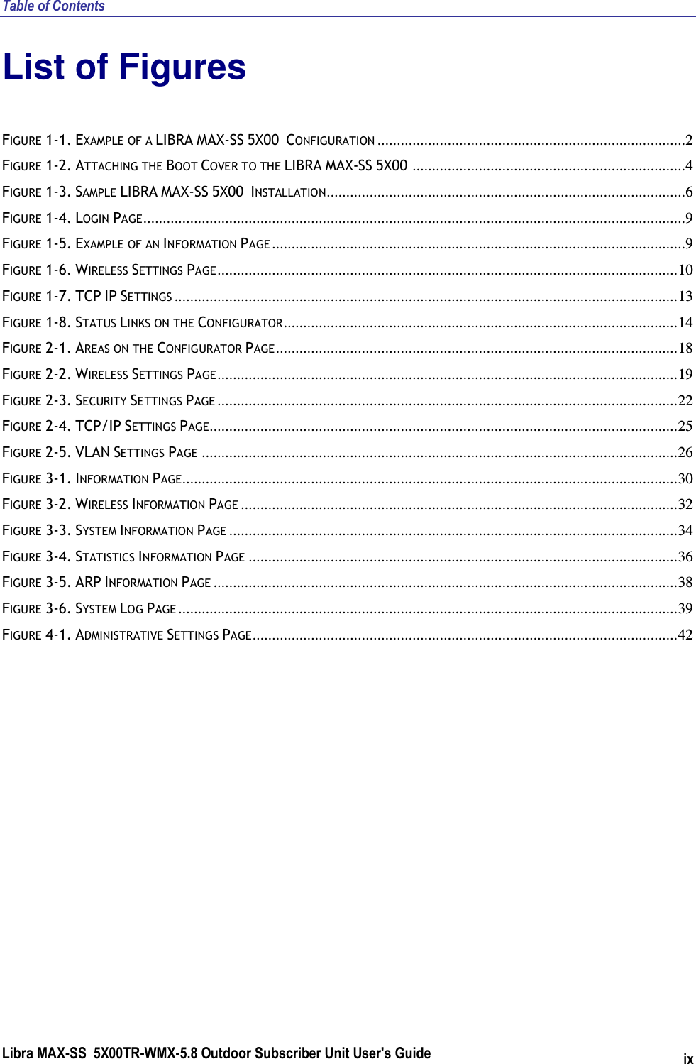 Table of Contents Libra MAX-SS  5X00TR-WMX-5.8 Outdoor Subscriber Unit User&apos;s Guide ix List of Figures FIGURE  1-1. EXAMPLE OF A LIBRA MAX-SS 5X00  CONFIGURATION ...............................................................................2 FIGURE  1-2. ATTACHING THE BOOT COVER TO THE LIBRA MAX-SS 5X00 ......................................................................4 FIGURE  1-3. SAMPLE LIBRA MAX-SS 5X00  INSTALLATION............................................................................................6 FIGURE  1-4. LOGIN PAGE...........................................................................................................................................9 FIGURE  1-5. EXAMPLE OF AN INFORMATION PAGE ..........................................................................................................9 FIGURE  1-6. WIRELESS SETTINGS PAGE......................................................................................................................10 FIGURE  1-7. TCP IP SETTINGS .................................................................................................................................13 FIGURE  1-8. STATUS LINKS ON THE CONFIGURATOR.....................................................................................................14 FIGURE  2-1. AREAS ON THE CONFIGURATOR PAGE.......................................................................................................18 FIGURE  2-2. WIRELESS SETTINGS PAGE......................................................................................................................19 FIGURE  2-3. SECURITY SETTINGS PAGE ......................................................................................................................22 FIGURE  2-4. TCP/IP SETTINGS PAGE........................................................................................................................25 FIGURE  2-5. VLAN SETTINGS PAGE ..........................................................................................................................26 FIGURE  3-1. INFORMATION PAGE...............................................................................................................................30 FIGURE  3-2. WIRELESS INFORMATION PAGE ................................................................................................................32 FIGURE  3-3. SYSTEM INFORMATION PAGE ...................................................................................................................34 FIGURE  3-4. STATISTICS INFORMATION PAGE ..............................................................................................................36 FIGURE  3-5. ARP INFORMATION PAGE .......................................................................................................................38 FIGURE  3-6. SYSTEM LOG PAGE ................................................................................................................................39 FIGURE  4-1. ADMINISTRATIVE SETTINGS PAGE.............................................................................................................42  