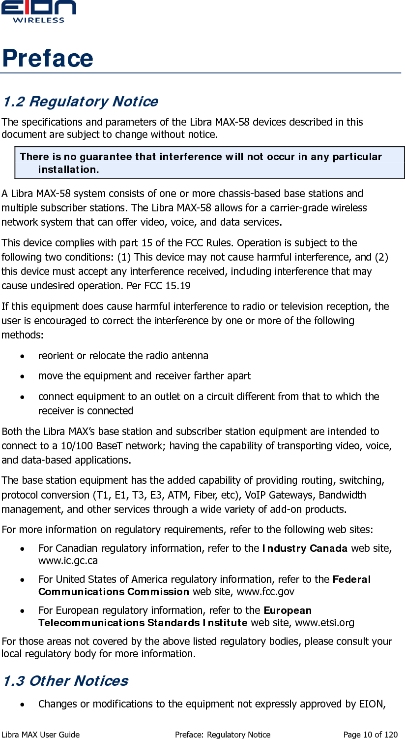  Preface 1.2 Regulatory Notice The specifications and parameters of the Libra MAX-58 devices described in this document are subject to change without notice. There is no guarantee that interference will not occur in any particular installation. A Libra MAX-58 system consists of one or more chassis-based base stations and multiple subscriber stations. The Libra MAX-58 allows for a carrier-grade wireless network system that can offer video, voice, and data services. This device complies with part 15 of the FCC Rules. Operation is subject to the following two conditions: (1) This device may not cause harmful interference, and (2) this device must accept any interference received, including interference that may cause undesired operation. Per FCC 15.19 If this equipment does cause harmful interference to radio or television reception, the user is encouraged to correct the interference by one or more of the following methods: • reorient or relocate the radio antenna • move the equipment and receiver farther apart • connect equipment to an outlet on a circuit different from that to which the receiver is connected Both the Libra MAX’s base station and subscriber station equipment are intended to connect to a 10/100 BaseT network; having the capability of transporting video, voice, and data-based applications. The base station equipment has the added capability of providing routing, switching, protocol conversion (T1, E1, T3, E3, ATM, Fiber, etc), VoIP Gateways, Bandwidth management, and other services through a wide variety of add-on products. For more information on regulatory requirements, refer to the following web sites: • For Canadian regulatory information, refer to the Industry Canada web site, www.ic.gc.ca • For United States of America regulatory information, refer to the Federal Communications Commission web site, www.fcc.gov • For European regulatory information, refer to the European Telecommunications Standards Institute web site, www.etsi.org For those areas not covered by the above listed regulatory bodies, please consult your local regulatory body for more information. 1.3 Other Notices • Changes or modifications to the equipment not expressly approved by EION, Libra MAX User Guide  Preface: Regulatory Notice  Page 10 of 120 