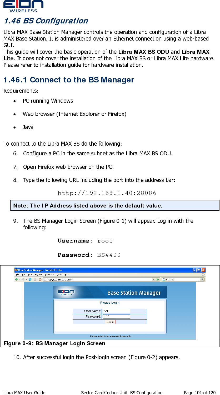  1.46 BS Configuration Libra MAX Base Station Manager controls the operation and configuration of a Libra MAX Base Station. It is administered over an Ethernet connection using a web-based GUI.  This guide will cover the basic operation of the Libra MAX BS ODU and Libra MAX Lite. It does not cover the installation of the Libra MAX BS or Libra MAX Lite hardware.  Please refer to installation guide for hardware installation. 1.46.1 Connect to the BS Manager Requirements: • PC running Windows • Web browser (Internet Explorer or Firefox) • Java  To connect to the Libra MAX BS do the following: 6. Configure a PC in the same subnet as the Libra MAX BS ODU. 7. Open Firefox web browser on the PC. 8. Type the following URL including the port into the address bar: http://192.168.1.40:28086 Note: The IP Address listed above is the default value.  9. The BS Manager Login Screen (Figure 0-1) will appear. Log in with the following: Username: root Password: BS4400  Figure 0-9: BS Manager Login Screen 10. After successful login the Post-login screen (Figure 0-2) appears. Libra MAX User Guide  Sector Card/Indoor Unit: BS Configuration  Page 101 of 120 