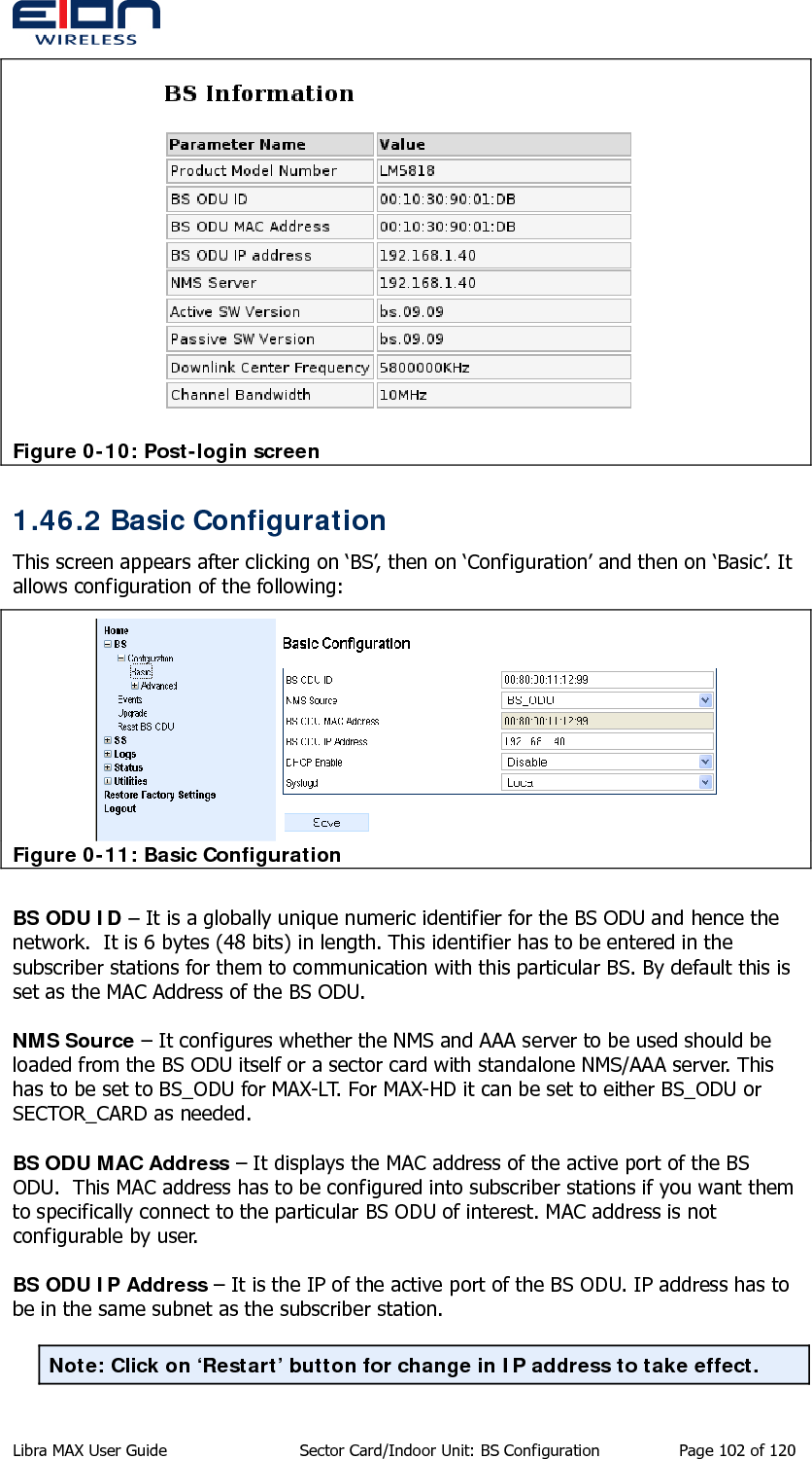   Figure 0-10: Post-login screen 1.46.2 Basic Configuration This screen appears after clicking on ‘BS’, then on ‘Configuration’ and then on ‘Basic’. It allows configuration of the following:  Figure 0-11: Basic Configuration  BS ODU ID – It is a globally unique numeric identifier for the BS ODU and hence the network.  It is 6 bytes (48 bits) in length. This identifier has to be entered in the subscriber stations for them to communication with this particular BS. By default this is set as the MAC Address of the BS ODU.  NMS Source – It configures whether the NMS and AAA server to be used should be loaded from the BS ODU itself or a sector card with standalone NMS/AAA server. This has to be set to BS_ODU for MAX-LT. For MAX-HD it can be set to either BS_ODU or SECTOR_CARD as needed.  BS ODU MAC Address – It displays the MAC address of the active port of the BS ODU.  This MAC address has to be configured into subscriber stations if you want them to specifically connect to the particular BS ODU of interest. MAC address is not configurable by user.  BS ODU IP Address – It is the IP of the active port of the BS ODU. IP address has to be in the same subnet as the subscriber station.   Note: Click on ‘Restart’ button for change in IP address to take effect.  Libra MAX User Guide  Sector Card/Indoor Unit: BS Configuration  Page 102 of 120 