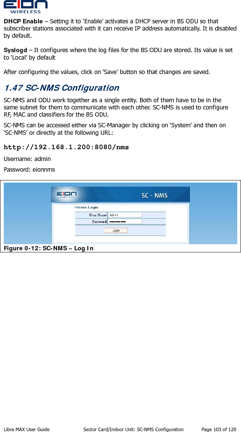  DHCP Enable – Setting it to ‘Enable’ activates a DHCP server in BS ODU so that subscriber stations associated with it can receive IP address automatically. It is disabled by default.  Syslogd – It configures where the log files for the BS ODU are stored. Its value is set to ‘Local’ by default  After configuring the values, click on ‘Save’ button so that changes are saved. 1.47 SC-NMS Configuration SC-NMS and ODU work together as a single entity. Both of them have to be in the same subnet for them to communicate with each other. SC-NMS is used to configure RF, MAC and classifiers for the BS ODU. SC-NMS can be accessed either via SC-Manager by clicking on ‘System’ and then on ‘SC-NMS’ or directly at the following URL: http://192.168.1.200:8080/nms Username: admin Password: eionnms  Figure 0-12: SC-NMS – Log In  Libra MAX User Guide  Sector Card/Indoor Unit: SC-NMS Configuration  Page 103 of 120 