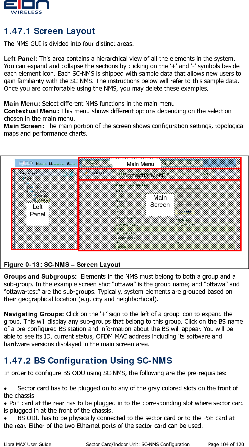  1.47.1 Screen Layout The NMS GUI is divided into four distinct areas.  Left Panel: This area contains a hierarchical view of all the elements in the system. You can expand and collapse the sections by clicking on the ‘+’ and ‘-’ symbols beside each element icon. Each SC-NMS is shipped with sample data that allows new users to gain familiarity with the SC-NMS. The instructions below will refer to this sample data. Once you are comfortable using the NMS, you may delete these examples.  Main Menu: Select different NMS functions in the main menu Contextual Menu: This menu shows different options depending on the selection chosen in the main menu. Main Screen: The main portion of the screen shows configuration settings, topological maps and performance charts.     Main Menu Contextual Menu Main Screen Left Panel Figure 0-13: SC-NMS – Screen Layout Groups and Subgroups:  Elements in the NMS must belong to both a group and a sub-group. In the example screen shot “ottawa” is the group name; and “ottawa” and “ottawa-test” are the sub-groups. Typically, system elements are grouped based on their geographical location (e.g. city and neighborhood).  Navigating Groups: Click on the ‘+’ sign to the left of a group icon to expand the group. This will display any sub-groups that belong to this group. Click on the BS name of a pre-configured BS station and information about the BS will appear. You will be able to see its ID, current status, OFDM MAC address including its software and hardware versions displayed in the main screen area. 1.47.2 BS Configuration Using SC-NMS In order to configure BS ODU using SC-NMS, the following are the pre-requisites:  • Sector card has to be plugged on to any of the gray colored slots on the front of the chassis • PoE card at the rear has to be plugged in to the corresponding slot where sector card is plugged in at the front of the chassis. • BS ODU has to be physically connected to the sector card or to the PoE card at the rear. Either of the two Ethernet ports of the sector card can be used. Libra MAX User Guide  Sector Card/Indoor Unit: SC-NMS Configuration  Page 104 of 120 