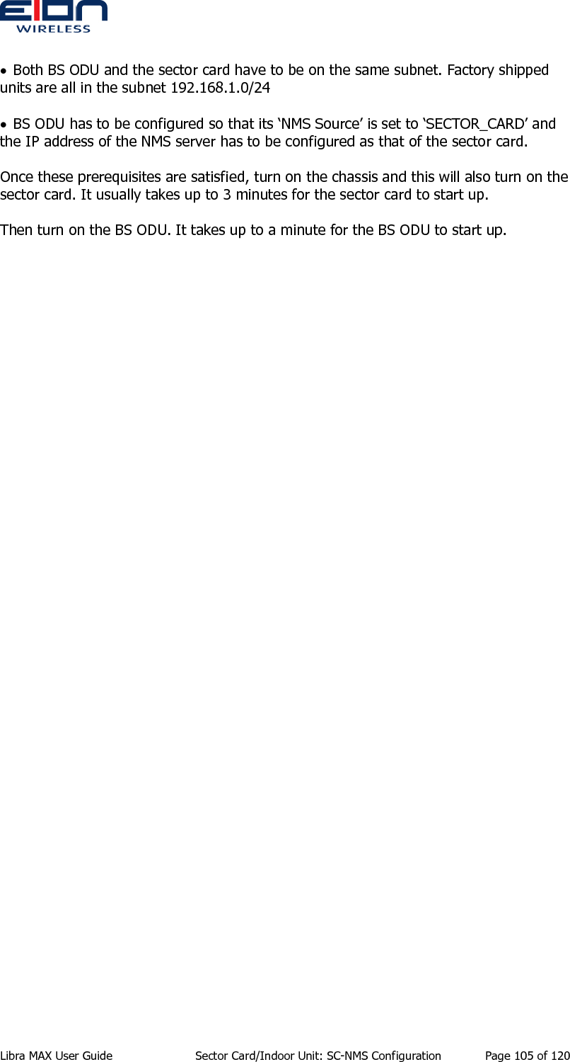  Libra MAX User Guide  Sector Card/Indoor Unit: SC-NMS Configuration  Page 105 of 120  • Both BS ODU and the sector card have to be on the same subnet. Factory shipped units are all in the subnet 192.168.1.0/24  • BS ODU has to be configured so that its ‘NMS Source’ is set to ‘SECTOR_CARD’ and the IP address of the NMS server has to be configured as that of the sector card.  Once these prerequisites are satisfied, turn on the chassis and this will also turn on the sector card. It usually takes up to 3 minutes for the sector card to start up.  Then turn on the BS ODU. It takes up to a minute for the BS ODU to start up. 
