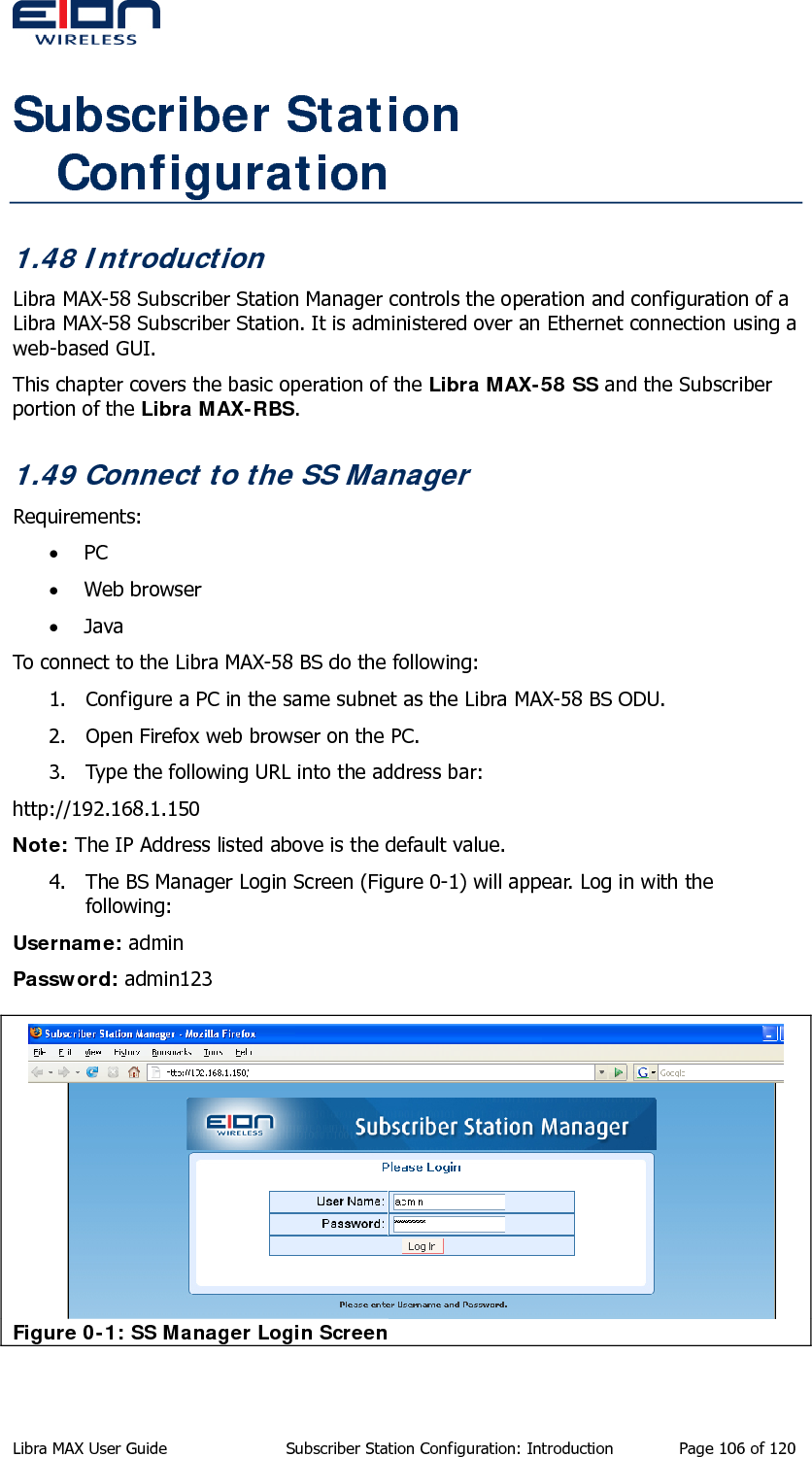  Subscriber Station Configuration 1.48 Introduction Libra MAX-58 Subscriber Station Manager controls the operation and configuration of a Libra MAX-58 Subscriber Station. It is administered over an Ethernet connection using a web-based GUI.  This chapter covers the basic operation of the Libra MAX-58 SS and the Subscriber portion of the Libra MAX-RBS.  1.49 Connect to the SS Manager Requirements: • PC  • Web browser • Java To connect to the Libra MAX-58 BS do the following: 1. Configure a PC in the same subnet as the Libra MAX-58 BS ODU. 2. Open Firefox web browser on the PC. 3. Type the following URL into the address bar: http://192.168.1.150 Note: The IP Address listed above is the default value. 4. The BS Manager Login Screen (Figure 0-1) will appear. Log in with the following: Username: admin Password: admin123  Figure 0-1: SS Manager Login Screen Libra MAX User Guide  Subscriber Station Configuration: Introduction  Page 106 of 120 