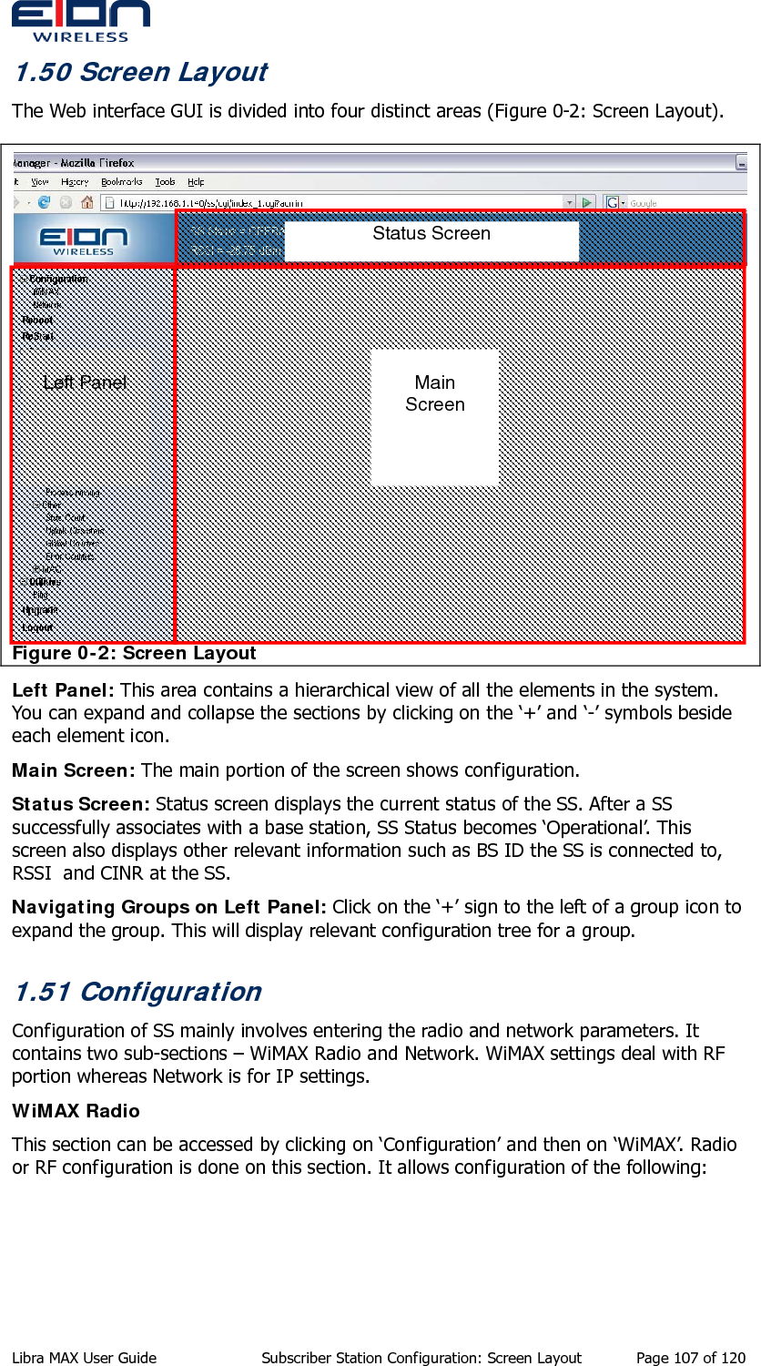  1.50 Screen Layout The Web interface GUI is divided into four distinct areas (Figure 0-2: Screen Layout).  Figure 0-2: Screen Layout  Left Panel Status Screen  Main Screen Left Panel: This area contains a hierarchical view of all the elements in the system. You can expand and collapse the sections by clicking on the ‘+’ and ‘-’ symbols beside each element icon. Main Screen: The main portion of the screen shows configuration.  Status Screen: Status screen displays the current status of the SS. After a SS successfully associates with a base station, SS Status becomes ‘Operational’. This screen also displays other relevant information such as BS ID the SS is connected to, RSSI  and CINR at the SS.  Navigating Groups on Left Panel: Click on the ‘+’ sign to the left of a group icon to expand the group. This will display relevant configuration tree for a group.  1.51 Configuration Configuration of SS mainly involves entering the radio and network parameters. It contains two sub-sections – WiMAX Radio and Network. WiMAX settings deal with RF portion whereas Network is for IP settings. WiMAX Radio This section can be accessed by clicking on ‘Configuration’ and then on ‘WiMAX’. Radio or RF configuration is done on this section. It allows configuration of the following: Libra MAX User Guide  Subscriber Station Configuration: Screen Layout  Page 107 of 120 