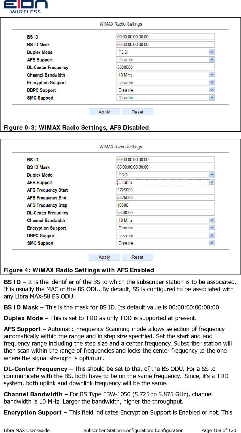   Figure 0-3: WiMAX Radio Settings, AFS Disabled  Figure 4: WiMAX Radio Settings with AFS Enabled BS ID – It is the identifier of the BS to which the subscriber station is to be associated. It is usually the MAC of the BS ODU. By default, SS is configured to be associated with any Libra MAX-58 BS ODU. BS ID Mask – This is the mask for BS ID. Its default value is 00:00:00:00:00:00 Duplex Mode – This is set to TDD as only TDD is supported at present. AFS Support – Automatic Frequency Scanning mode allows selection of frequency automatically within the range and in step size specified. Set the start and end frequency range including the step size and a center frequency. Subscriber station will then scan within the range of frequencies and locks the center frequency to the one where the signal strength is optimum. DL-Center Frequency – This should be set to that of the BS ODU. For a SS to communicate with the BS, both have to be on the same frequency.  Since, it’s a TDD system, both uplink and downlink frequency will be the same. Channel Bandwidth – For BS Type FBW-1050 (5.725 to 5.875 GHz), channel bandwidth is 10 MHz. Larger the bandwidth, higher the throughput. Encryption Support – This field indicates Encryption Support is Enabled or not. This Libra MAX User Guide  Subscriber Station Configuration: Configuration  Page 108 of 120 