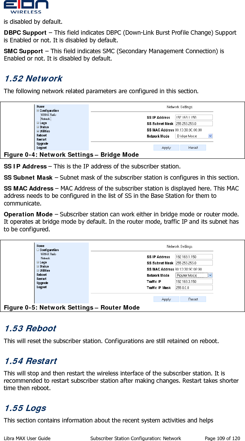  is disabled by default. DBPC Support – This field indicates DBPC (Down-Link Burst Profile Change) Support is Enabled or not. It is disabled by default. SMC Support – This field indicates SMC (Secondary Management Connection) is Enabled or not. It is disabled by default. 1.52 Network The following network related parameters are configured in this section.   Figure 0-4: Network Settings – Bridge Mode SS IP Address – This is the IP address of the subscriber station. SS Subnet Mask – Subnet mask of the subscriber station is configures in this section. SS MAC Address – MAC Address of the subscriber station is displayed here. This MAC address needs to be configured in the list of SS in the Base Station for them to communicate. Operation Mode – Subscriber station can work either in bridge mode or router mode. It operates at bridge mode by default. In the router mode, traffic IP and its subnet has to be configured.  Figure 0-5: Network Settings – Router Mode 1.53 Reboot This will reset the subscriber station. Configurations are still retained on reboot. 1.54 Restart This will stop and then restart the wireless interface of the subscriber station. It is recommended to restart subscriber station after making changes. Restart takes shorter time then reboot. 1.55 Logs This section contains information about the recent system activities and helps Libra MAX User Guide  Subscriber Station Configuration: Network  Page 109 of 120 