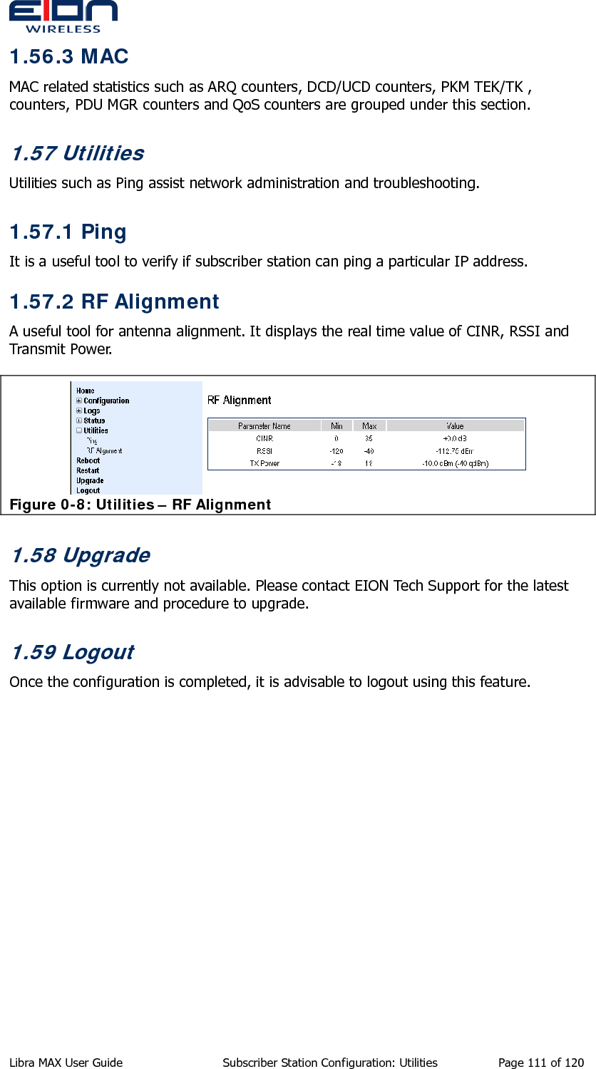  Libra MAX User Guide  Subscriber Station Configuration: Utilities  Page 111 of 120 1.56.3 MAC MAC related statistics such as ARQ counters, DCD/UCD counters, PKM TEK/TK , counters, PDU MGR counters and QoS counters are grouped under this section.  1.57 Utilities Utilities such as Ping assist network administration and troubleshooting. 1.57.1 Ping It is a useful tool to verify if subscriber station can ping a particular IP address. 1.57.2 RF Alignment A useful tool for antenna alignment. It displays the real time value of CINR, RSSI and Transmit Power.  Figure 0-8: Utilities – RF Alignment 1.58 Upgrade This option is currently not available. Please contact EION Tech Support for the latest available firmware and procedure to upgrade. 1.59 Logout Once the configuration is completed, it is advisable to logout using this feature.  