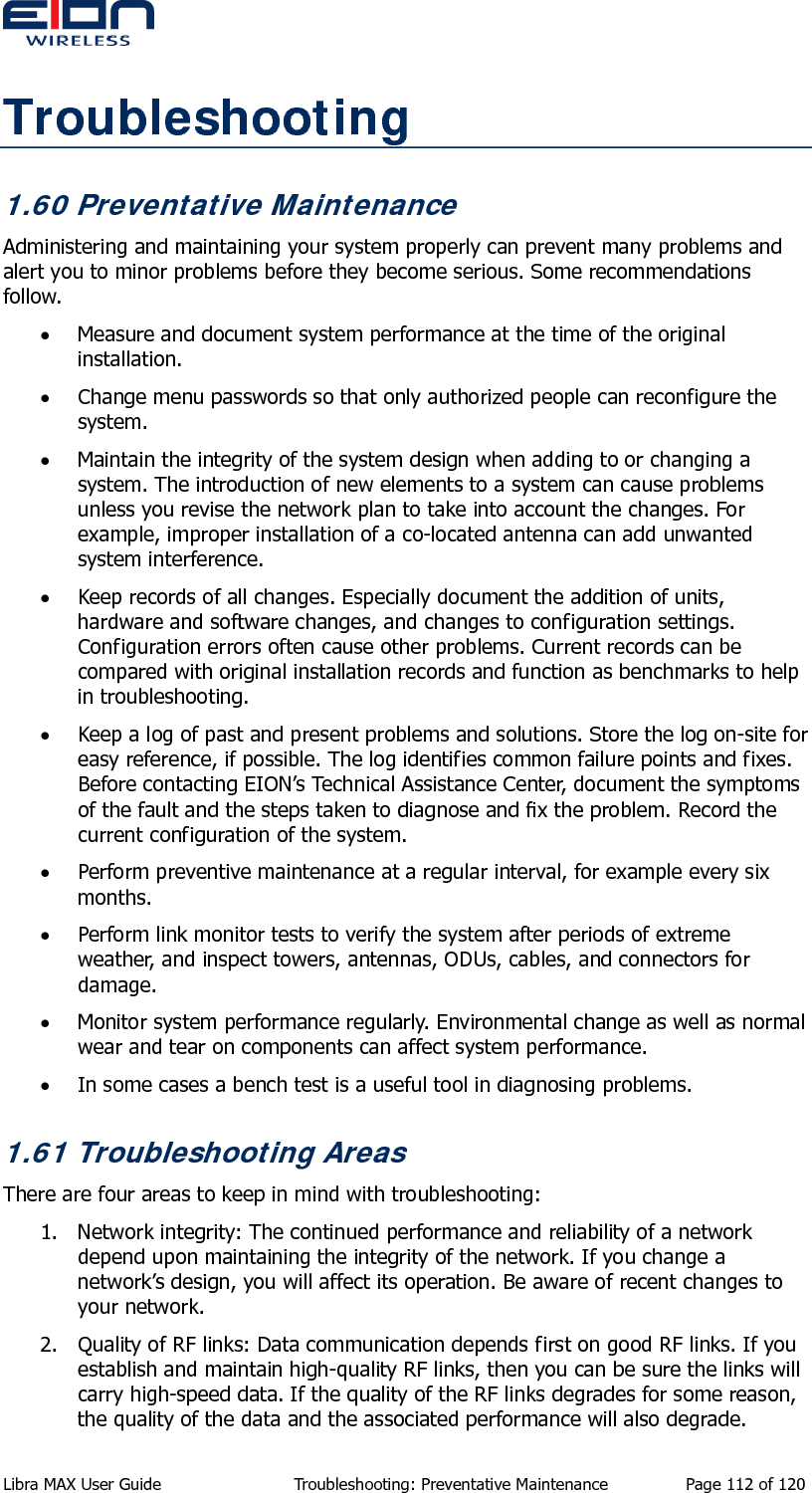  Troubleshooting 1.60 Preventative Maintenance Administering and maintaining your system properly can prevent many problems and alert you to minor problems before they become serious. Some recommendations follow. • Measure and document system performance at the time of the original installation. • Change menu passwords so that only authorized people can reconfigure the system. • Maintain the integrity of the system design when adding to or changing a system. The introduction of new elements to a system can cause problems unless you revise the network plan to take into account the changes. For example, improper installation of a co-located antenna can add unwanted system interference. • Keep records of all changes. Especially document the addition of units, hardware and software changes, and changes to configuration settings. Configuration errors often cause other problems. Current records can be compared with original installation records and function as benchmarks to help in troubleshooting. • Keep a log of past and present problems and solutions. Store the log on-site for easy reference, if possible. The log identifies common failure points and fixes. Before contacting EION’s Technical Assistance Center, document the symptoms of the fault and the steps taken to diagnose and ﬁx the problem. Record the current configuration of the system. • Perform preventive maintenance at a regular interval, for example every six months. • Perform link monitor tests to verify the system after periods of extreme weather, and inspect towers, antennas, ODUs, cables, and connectors for damage. • Monitor system performance regularly. Environmental change as well as normal wear and tear on components can affect system performance. • In some cases a bench test is a useful tool in diagnosing problems. 1.61 Troubleshooting Areas There are four areas to keep in mind with troubleshooting: 1. Network integrity: The continued performance and reliability of a network depend upon maintaining the integrity of the network. If you change a network’s design, you will affect its operation. Be aware of recent changes to your network. 2. Quality of RF links: Data communication depends first on good RF links. If you establish and maintain high-quality RF links, then you can be sure the links will carry high-speed data. If the quality of the RF links degrades for some reason, the quality of the data and the associated performance will also degrade. Libra MAX User Guide  Troubleshooting: Preventative Maintenance  Page 112 of 120 