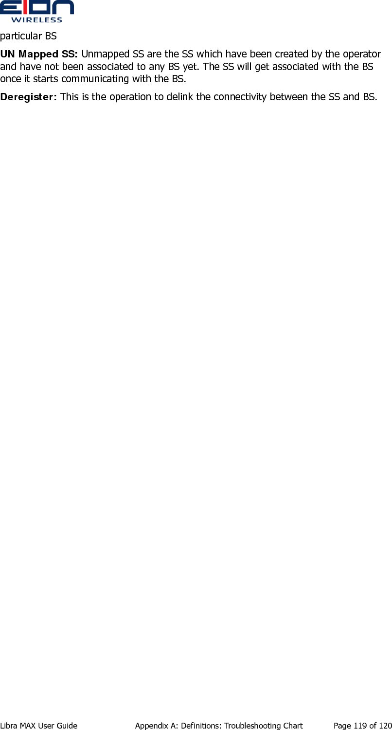  Libra MAX User Guide  Appendix A: Definitions: Troubleshooting Chart  Page 119 of 120 particular BS UN Mapped SS: Unmapped SS are the SS which have been created by the operator and have not been associated to any BS yet. The SS will get associated with the BS once it starts communicating with the BS.  Deregister: This is the operation to delink the connectivity between the SS and BS.  