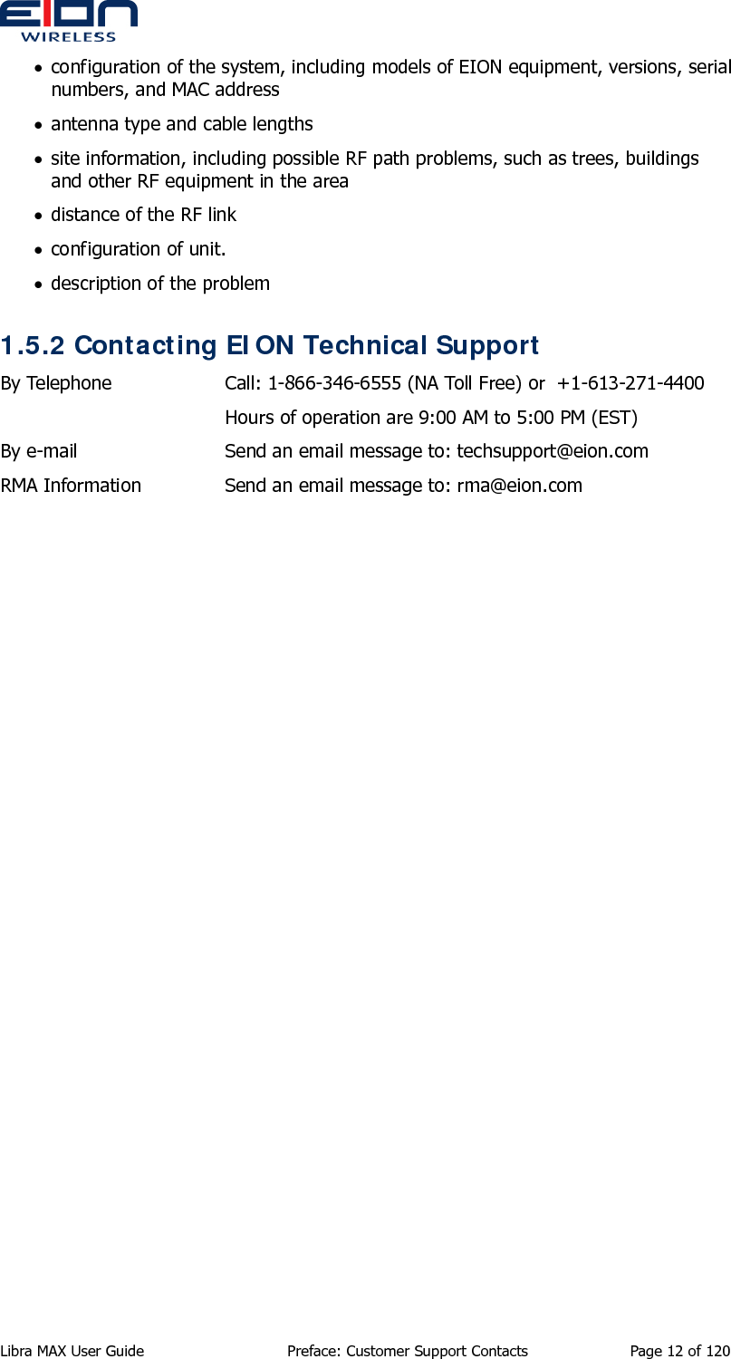  Libra MAX User Guide  Preface: Customer Support Contacts  Page 12 of 120 • configuration of the system, including models of EION equipment, versions, serial numbers, and MAC address • antenna type and cable lengths • site information, including possible RF path problems, such as trees, buildings and other RF equipment in the area • distance of the RF link • configuration of unit. • description of the problem 1.5.2 Contacting EION Technical Support By Telephone  Call: 1-866-346-6555 (NA Toll Free) or  +1-613-271-4400   Hours of operation are 9:00 AM to 5:00 PM (EST) By e-mail  Send an email message to: techsupport@eion.com RMA Information  Send an email message to: rma@eion.com  