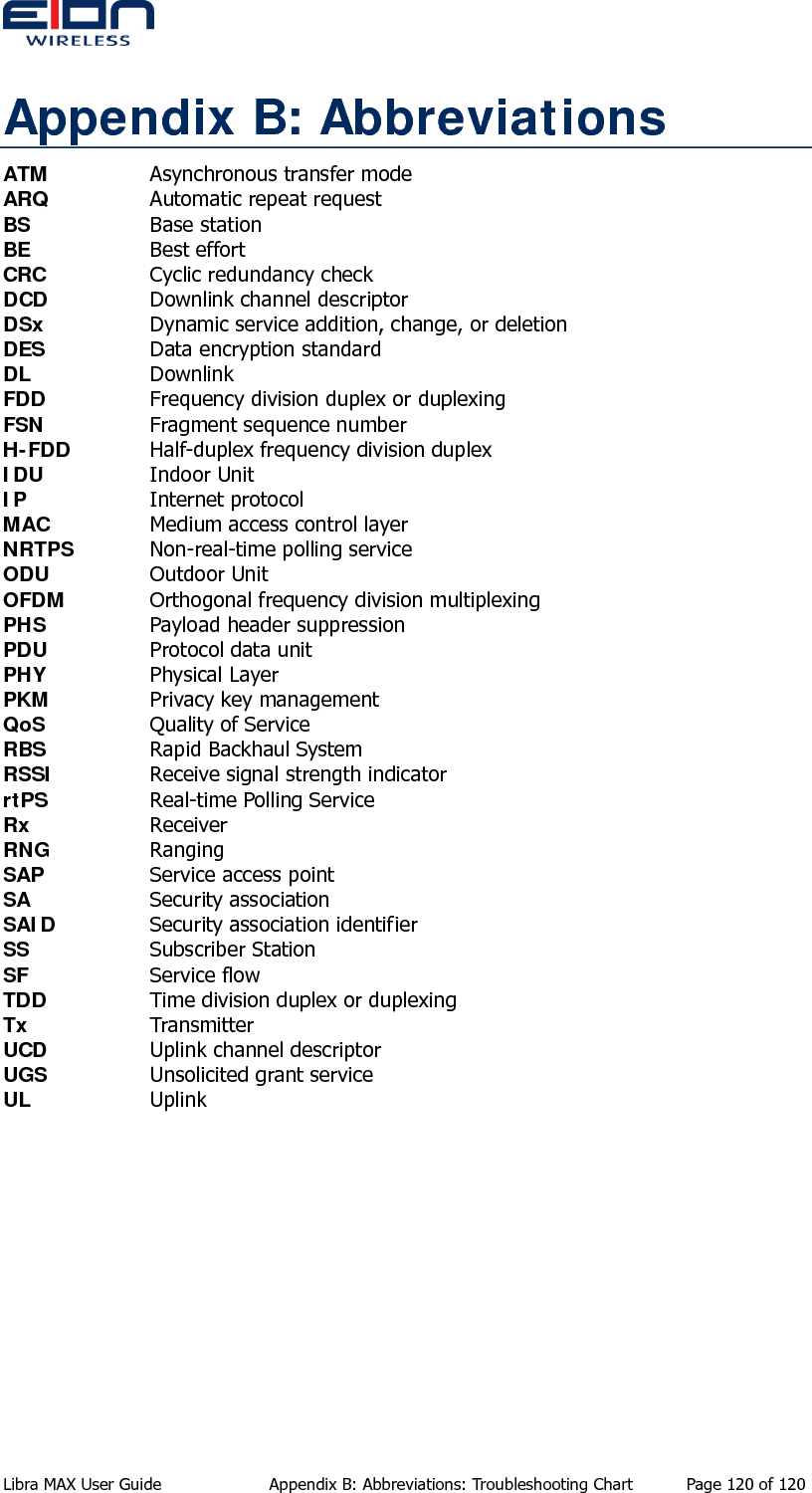  Appendix B: Abbreviations ATM    Asynchronous transfer mode ARQ    Automatic repeat request BS   Base station BE   Best effort CRC    Cyclic redundancy check DCD    Downlink channel descriptor DSx    Dynamic service addition, change, or deletion DES    Data encryption standard DL   Downlink FDD    Frequency division duplex or duplexing FSN    Fragment sequence number H-FDD   Half-duplex frequency division duplex IDU   Indoor Unit IP   Internet protocol MAC    Medium access control layer NRTPS   Non-real-time polling service ODU   Outdoor Unit OFDM    Orthogonal frequency division multiplexing PHS    Payload header suppression PDU    Protocol data unit PHY   Physical Layer PKM    Privacy key management QoS    Quality of Service  RBS    Rapid Backhaul System RSSI    Receive signal strength indicator rtPS    Real-time Polling Service Rx   Receiver RNG   Ranging SAP    Service access point SA   Security association SAID    Security association identifier SS    Subscriber Station  SF   Service flow TDD    Time division duplex or duplexing Tx   Transmitter UCD    Uplink channel descriptor UGS    Unsolicited grant service UL   Uplink Libra MAX User Guide  Appendix B: Abbreviations: Troubleshooting Chart  Page 120 of 120 